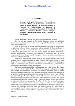 http://sdpbrasil.blogspot.com/




                                      CAPÍTULO IV

                   Novas provas às quais é submetido – Fica sozinho em
                   sustentar a Obra por ele fundada – Renuncia ser
                   pároco de Santo Hipólito – É nomeado membro do
                   Conselho de Administração do Depósito de
                   Mendicância – Renuncia ao Canonicato da Catedral de
                   Palermo – Monsenhor Turano o conduz consigo a
                   Agrigento – Passa as orfãzinhas para o Convento de
                   São Marcos.


        Aonde Deus opera é preciso que o homem desapareça ou se esconda.
        Foi por isso que enquanto a obra do Pe. Cusmano tomava um satisfatório
desenvolvimento, ele começava a sentir em si um grande desânimo que o mergulhava
numa angustiosa tristeza.
        Mais deixemos que ele mesmo nos descreva aquilo que então se passou no seu
coração. Suas palavras deixam transparecer toda a santidade do Servo de Deus: “A
partir daquele momento uma profunda dor começou a entristecer a minha alma, porque
a consciência me advertia que Deus não deixava surgir, pela minha indignidade a
desejada Comunidade; sobretudo contristava-me o pensamento que eu tivesse
começado a Obra com desejos que não eram pura e simples caridade, (oh santa, imensa
humildade do Servo de Deus!).
        De maneira que sentia um ardente desejo de voar aos pé do Santo Padre Pio IX,
confessar-lhe as graves iniquidades de toda a minha vida, manifestar-lhe os maus
desejos do meu coração, que pareciam estragar em mim o espírito de caridade, para
saber se aquele desejo que eu sentia era de Deus ou do demônio, e para decidir se
devia ou não continuar no caminho empreendido”.1
        Sublimes sentimentos de filial confiança para com o Pai comum dos Crentes
aqui na terra, o Santo Vigário de Jesus Cristo, lembra aquela confiança mostrada por
outros santos em semelhantes situações! Aqui aparece claramente como o espírito
humano desapareceu totalmente, para permanecer somente o espírito de Deus que se
serve do seu ministro como de um dócil instrumento. E tal foi a prova à qual o Senhor
quis submetê-lo que ele mesmo chegou a dizer: “Muitas vezes resolvi abandonar tudo
para fugir na solidão e chorar, por toa a vida, o meu horroroso passado”. Em seguida
continua narrando assim as coisas de então: “Todavia a Obra progredia, mais de vinte
sacerdotes partilhavam comigo a fadiga da coleta e da distribuição dos alimentos para
os Pobres a domicílio; um número razoável de leigos de ambos os sexos trabalhavam
também: em casas alugadas separadamente estavam reunidos meninos e meninas que o
Conselho me autorizava a recolher para que mais proveitosa para suas almas se
tornasse aquela esmola que com tanto sacrifício se recolhia, oferecendo-a juntamente
com a palavra de Deus, com a instrução catequética, com o ensinamento das letras e
das artes.

1
    Carta ao Pe. Daniel de Bassano.
 
