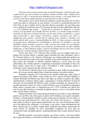 http://sdpbrasil.blogspot.com/
        Passaram mais ou menos quatro anos nesta feliz situação e não havia pobre que
conhecêssemos que não recebesse os benéficos auxílios da Obra, antes, chegava até a
estragar-se o pão e o macarrão pela abundância das esmolas, e era muito bonito ver
como por meio destas ajudas materiais se aproximavam as almas a Deus”.
        Mas quando o servo fiel do Senhor já começava a gozar um pouco em sua alma,
vendo que quase se realizavam os seus desejos, e as coisas se encaminhavam para um
êxito feliz, eis que o Senhor renova com mais dureza a provação, que qual fogo mais
vivo e ardente deve purificar nosso Pe. Giácomo de toda levíssima imperfeição. De fato
– é o Pe. Giácomo que escreve – “promovido ao bispado de Agrigento, o Cônego
Turano, Vice-presidente do Conselho Diretivo da Obra, e ao mesmo tempo elevado a
Arcebispo de Siracusa o Cônego Guarino, um dos mais zelosos conselheiros, e quase
todos promovidos a altos cargos eclesiásticos, aqueles sacerdotes que tanto se
afadigavam pelos pobres, encontrei-me de repente quase sozinho a sustentar com
minha miséria todo o peso e responsabilidade da Obra. A coleta começou a diminuir
em grande parte. Diminuíram as distribuições a domicílio, foi fechada a casa das
orfãzinhas, foram mantidas somente as órfãs internas pelo perigo de sua perdição.
Governo e Prefeitura, não obstante suas promessas, permaneceram na mais completa
indiferença, a coleta diminuía sempre, e parecia um milagre que por onze anos se pode
providenciar o sustento daquelas infelicíssimas criaturas”.
        Nestes onze anos, o Pe. Giácomo ficou sozinho com um simples leigo que o
ajudava nas escassas coletas, e somente algum sacerdote dos mais afeiçoados, como o
Pe. Vincenzo Datino e o Pe. Francesco Mammana, que vinham ainda para ajudá-lo um
pouco na assistência às órfãs. Estas eram confiadas à sua irmã Vincenzina e a outras três
boas moças que deixando as famílias queriam dedicar-se a servir Jesus nos seus
pobrezinhos, até o Senhor permitir o surgimento da desejada Comunidade. O Servo de
Deus, porém, estava fiel no lugar onde a Providência o tinha colocado, pronto a
permanecer como vítima do que dar um passo atrás.
        Na vida do Pe. Giácomo talvez é este o período no qual, melhor do que qualquer
outro, ele teve que mostrar aquela firme virtude que adornava seu nobre coração.
        Entretanto, enquanto o Pe. Cusmano levava sozinho a Obra que, como vimos se
reduzia em manter vinte órfãos, vindo a faltar em 1871 o pároco de Santo Hipólito, a
Câmara Municipal de Palermo que tinha o privilégio de nomear os párocos da cidade,
unanimemente o chamava àquele cargo, e encarregava o Cônego Professor Vicente Di
Giovanni, da Universidade de Palermo, então vereador municipal, de comunicar-lhe a
escolha que dele se fizera. Eis como o ilustre Professor, que em seguida foi consagrado
Bispo, narra o encontro tido e a impressão que teve: “O Pe. Giácomo me olhava fixo
com os seus olhos bondosos, na atitude de grande surpresa, e com o rosto pálido queria
falar, mas lhe faltava a palavra.
        Naquele momento com certeza passaram diante de seus olhos as suas orfãzinhas,
pensou na sua Obra; não sabia quais os planos da Providência com aquela nomeação.
Calando e sentindo grande confusão na alma, apareceram as lágrimas em seus olhos. A
única coisa que pode dizer-me foi: “Mas como, meu Padre? Eu não posso...” Entendi
tudo quanto se passava então naquela grande alma: ele era o Pai do Bocado do Pobre,
era a providência das orfãzinhas, e era aquele e não outro o lugar destinado-lhe por
Deus, querido pelo seu coração, exigido pelas condições dos tempos, necessitados de
novas formas de caridade, de nova operosidade evangélica, de nova ação do
cristianismo numa sociedade egoísta e materializada pelo lucro e pelos prazeres baixos
do sexo.
        Pedi-lhe, portanto, com muita comoção, que ficasse sereno, e que teria pedido
dos colegas da Câmara e ao Prefeito de Palermo de dirigir-se aos outros sacerdotes para
 