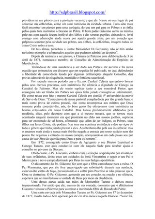 http://sdpbrasil.blogspot.com/
providenciar um pároco para a paróquia vacante; e que ele ficasse no seu lugar de pai
amoroso das orfãzinhas, como um sinal luminoso da caridade urbana. Teria sido mais
fácil encontrar um pároco para uma paróquia, do que um pai para os Pobres e as órfãs
pelos quais fora instituído o Bocado do Pobre. O bom padre Giácomo sorriu às minhas
palavras com aquela doçura inefável dos lábios e das serenas pupilas; deixando-o, levei
comigo uma admiração ainda maior por aquela grande alma, por um coração que
palpitava somente pela caridade aos pobres, aos velhos, às orfãzinhas, imagens todos de
Jesus Cristo sobre a terra.
        De tais almas, (concluía o ilustre Monsenhor Di Giovanni), não se tem senão
raríssimo exemplo; e afortunados aqueles que puderam admirá-las de perto”.
        Depois da renúncia a ser pároco, a Câmara de Palermo com deliberação de 3 de
abril de 1871, nomeava-o membro do Conselho de Administração do Depósito de
Mendicância.
        Tratando-se de uma assistência a ser dada aos Pobres, ele aceitou e foi nesta
ocasião que pronunciou um discurso que em seguida foi publicado, no qual defendendo
a liberdade de consciência lesada por algumas deliberações daquele Conselho, deu
provas admiráveis de eloquência, mansidão e fortaleza sacerdotal.
        Foi naquele mesmo período que o Ex.mo. Cardeal Celesia querendo-o honrar
pelos seus méritos preclaros, com insistência lhe oferecia a dignidade de Cônego da
Catedral de Palermo. Mas ele soube suplicar tanto a seu venerável Pastor, que
conseguiu não ser tirado dos Pobres aos quais tinha jurado consagrar-se inteiramente.
Eis como relata este fato o mesmo Cardeal Celesia em ocasião 5º aniversário da morte
do Servo de Deus: “Como prova de nossa pastoral complacência por tão grande bem, e
mais como prova de estima pessoal, não como recompensa aos méritos que Deus
somente podia conceder-lhe, nós, de bom gosto lhe oferecemos com insistência as
honras eclesiástica em nossa Catedral. Mas fomos profundamente edificados pela
modéstia, aliás, pelo desprezo com que a si mesmo tratava, que se tornou mais
acentuado naquele momento em que prostrado no chão aos nossos joelhos, suplicou
para ser exonerado de tal honra, afirmando que, além de ser indigno, os Pobres, seus
filhos em Jesus Cristo, não podiam ficar sem sua contínua assistência e dos serviços de
todo o gênero que tinha jurado prestar a eles. Acontentamo-lhe pela sua insistência: mas
o amamos mais ainda e nunca mais foi-lhe negada a entrada em nosso palácio nem tão
pouco lhe negamos a entrada em nosso coração, abençoando-o em cada passo seu por
causa de sua Obra tão querida para Deus e para os homens”.
        Em 1872, consagrado como Bispo de Agrigento o seu Diretor Espiritual o
Cônego Turano, este quis conduzi-lo com ele naquela Sede para receber ajuda e
conselho no governo da Diocese.
        Obedecendo, o Pe. Giácomo, embora com o coração despedaçado por afastar-se
de suas orfãzinhas, deixa estas aos cuidados da irmã Vincenzina e segue o seu Pai e
Mestre para o novo campo destinado por Deus às suas fadigas apostólicas.
        O afastamento do Pe. Giácomo fez com que a Obra caminhasse para a ruína. O
Pe. Mammana, que por ele fora encarregado em substituí-lo durante sua ausência,
escrevia-lhe cartas de fogo, pressionando-o a voltar para Palermo se não quisesse que a
Obra se destruísse. O Pe. Giácomo, gemendo em seu coração, na oração e no silêncio,
esperava que se manifestasse a vontade de Deus por meio da obediência.
        Uma destas cartas caída nas mãos de Monsenhor Turano o deixou muito
impressionado. Foi então que ele, mesmo de má vontade, consentiu que o diletíssimo
Giácomo voltasse a Palermo para sustentar a moribunda Obra do Bocado do Pobre.
        Uma carta enviada pelo Monsenhor Turano ao Pe. Giácomo aos 17 de dezembro
de 1872, mostra todo o bem operado por ele em dois meses naquela Diocese. “Você foi,
 