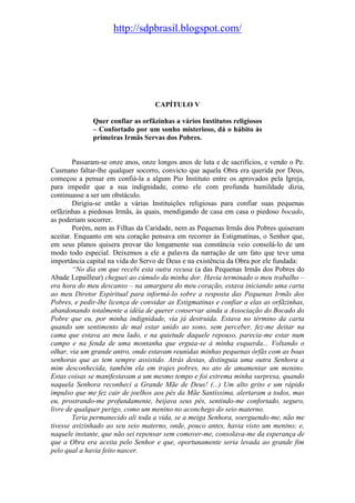 http://sdpbrasil.blogspot.com/




                                   CAPÍTULO V

              Quer confiar as orfãzinhas a vários Institutos religiosos
              – Confortado por um sonho misterioso, dá o hábito às
              primeiras Irmãs Servas dos Pobres.


        Passaram-se onze anos, onze longos anos de luta e de sacrifícios, e vendo o Pe.
Cusmano faltar-lhe qualquer socorro, convicto que aquela Obra era querida por Deus,
começou a pensar em confiá-la a algum Pio Instituto entre os aprovados pela Igreja,
para impedir que a sua indignidade, como ele com profunda humildade dizia,
continuasse a ser um obstáculo.
        Dirigiu-se então a várias Instituições religiosas para confiar suas pequenas
orfãzinhas a piedosas Irmãs, às quais, mendigando de casa em casa o piedoso bocado,
as poderiam socorrer.
        Porém, nem as Filhas da Caridade, nem as Pequenas Irmãs dos Pobres quiseram
aceitar. Enquanto em seu coração pensava em recorrer às Estigmatinas, o Senhor que,
em seus planos quisera provar tão longamente sua constância veio consolá-lo de um
modo todo especial. Deixemos a ele a palavra da narração de um fato que teve uma
importância capital na vida do Servo de Deus e na existência da Obra por ele fundada:
        “No dia em que recebi esta outra recusa (a das Pequenas Irmãs dos Pobres do
Abade Lepailleur) cheguei ao cúmulo da minha dor. Havia terminado o meu trabalho –
era hora do meu descanso – na amargura do meu coração, estava iniciando uma carta
ao meu Diretor Espiritual para informá-lo sobre a resposta das Pequenas Irmãs dos
Pobres, e pedir-lhe licença de convidar as Estigmatinas e confiar a elas as orfãzinhas,
abandonando totalmente a idéia de querer conservar ainda a Associação do Bocado do
Pobre que eu, por minha indignidade, via já destruída. Estava no término da carta
quando um sentimento de mal estar unido ao sono, sem perceber, fez-me deitar na
cama que estava ao meu lado, e na quietude daquele repouso, parecia-me estar num
campo e na fenda de uma montanha que erguia-se à minha esquerda... Voltando o
olhar, via um grande antro, onde estavam reunidas minhas pequenas órfãs com as boas
senhoras que as tem sempre assistido. Atrás destas, distinguia uma outra Senhora a
mim desconhecida, também ela em trajes pobres, no ato de amamentar um menino.
Estas coisas se manifestavam a um mesmo tempo e foi extrema minha surpresa, quando
naquela Senhora reconheci a Grande Mãe de Deus! (...) Um alto grito e um rápido
impulso que me fez cair de joelhos aos pés da Mãe Santíssima, alertaram a todos, mas
eu, prostrando-me profundamente, beijava seus pés, sentindo-me confortado, seguro,
livre de qualquer perigo, como um menino no aconchego do seio materno.
        Teria permanecido ali toda a vida, se a meiga Senhora, soerguendo-me, não me
tivesse avizinhado ao seu seio materno, onde, pouco antes, havia visto um menino; e,
naquele instante, que não sei repensar sem comover-me, consolava-me da esperança de
que a Obra era aceita pelo Senhor e que, oportunamente seria levada ao grande fim
pelo qual a havia feito nascer.
 