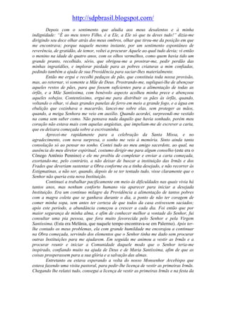 http://sdpbrasil.blogspot.com/
        Depois com o sentimento que aludia aos meus desalentos e à minha
indignidade: “É ao meu tenro Filho, é a Ele, a Ele só que tu deves tudo!” dizia-me
dirigindo seu doce olhar atrás dos meus ombros, olhar que tirou-me da posição em que
me encontrava; porque naquele mesmo instante, por um sentimento espontâneo de
reverência, de gratidão, de temor, voltei a procurar Aquele ao qual tudo devia; vi então
o menino na idade de quatro anos, com os olhos vermelhos, como quem havia tido um
grande pranto, recolhido, sério, que obrigou-me a prostrar-me, pedir perdão das
minhas ingratidões, e implorar piedade para as pobres criaturas a mim confiadas,
pedindo também a ajuda de sua Providência para saciar-lhes materialmente.
        Então me ergui e recolhi pedaços de pão, que constituía toda nossa provisão,
mas, ao retornar, vi somente a Mãe de Deus. Prostrando-me, supliquei-lhe de abençoar
aqueles restos de pães, para que fossem suficientes para a alimentação de todas as
órfãs, e a Mãe Santíssima, com benévolo aspecto acolheu minha prece e abençoou
aqueles sobejos. Contentíssimo, ergui-me para distribuir os pães às órfãs, quando,
voltando o olhar, vi duas grandes panelas de ferro em meio a grande fogo, e a água em
ebulição que cozinhava o macarrão, lancei-me sobre elas, sem proteger as mãos,
quando, a meiga Senhora me veio em auxílio. Quando acordei, surpreendi-me vestido
na cama sem saber como. Não pensava nada daquilo que havia sonhado, porém meu
coração não estava mais com aquelas angústias, que impeliam-me de escrever a carta,
que eu deixara começada sobre a escrivaninha.
        Aprecei-me rapidamente para a celebração da Santa Missa, e no
agradecimento, com nova surpresa, o sonho me veio à memória. Sinto ainda tanta
consolação só ao pensar no sonho. Contei tudo ao meu amigo sacerdote, ao qual, na
ausência do meu diretor espiritual, costumo dirigir-me para algum conselho (este era o
Cônego Antônio Pennino) e ele me proibiu de completar e enviar a carta começada,
exortando-me, pelo contrário, a não deixar de buscar a instituição das Irmãs e dos
Frades que deveriam sustentar a Obra conforme eu a tinha desejado, e não recorrer às
Estigmatinas, a não ser, quando, depois de se ter tentado tudo, visse claramente que o
Senhor não queria esta nova Instituição.
        Continuei a trabalhar pacificamente em meio às dificuldades nas quais vivia há
tantos anos, mas nenhum conforto humano via aparecer para iniciar a desejada
Instituição. Era um contínuo milagre da Providência a alimentação de tantos pobres
com a magra coleta que se ganhava durante o dia, a ponto de não ter coragem de
comer minha sopa, sem antes ter certeza de que todos da casa estivessem saciados;
após este período, a abundância começou a crescer a cada dia. Foi então que por
maior segurança de minha alma, e afim de conhecer melhor a vontade do Senhor, fui
consultar uma pia pessoa, que fora muito favorecida pelo Senhor e pela Virgem
Santíssima. (Esta era Melânia, que naquele tempo encontrava-se em Palermo). Após ter-
lhe contado os meus problemas, ela com grande humildade me encorajou a continuar
na Obra começada, servindo dos elementos que o Senhor tinha me dado sem procurar
outras Instituições para me ajudarem. Em seguida me animou a vestir as Irmãs e a
procurar reunir e iniciar a Comunidade daquele modo que o Senhor teria-me
inspirado, confiando muito na ajuda de Deus e de Maria Santíssima, afim de que as
coisas prosperassem para a sua glória e a salvação das almas.
        Entretanto eu estava esperando a volta do nosso Monsenhor Arcebispo que
estava fazendo uma visita pastoral, para pedir-lhe licença de vestir as primeiras Irmãs.
Chegando lhe relatei tudo, consegui a licença de vestir as primeiras Irmãs e na festa da
 