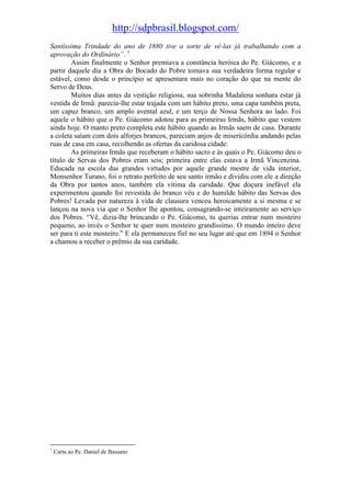 http://sdpbrasil.blogspot.com/
Santíssima Trindade do ano de 1880 tive a sorte de vê-las já trabalhando com a
aprovação do Ordinário”. 1
        Assim finalmente o Senhor premiava a constância heróica do Pe. Giácomo, e a
partir daquele dia a Obra do Bocado do Pobre tomava sua verdadeira forma regular e
estável, como desde o princípio se apresentara mais no coração do que na mente do
Servo de Deus.
        Muitos dias antes da vestição religiosa, sua sobrinha Madalena sonhara estar já
vestida de Irmã: parecia-lhe estar trajada com um hábito preto, uma capa também preta,
um capuz branco, um amplo avental azul, e um terço de Nossa Senhora ao lado. Foi
aquele o hábito que o Pe. Giácomo adotou para as primeiras Irmãs, hábito que vestem
ainda hoje. O manto preto completa este hábito quando as Irmãs saem de casa. Durante
a coleta saíam com dois alforjes brancos, pareciam anjos de misericórdia andando pelas
ruas de casa em casa, recolhendo as ofertas da caridosa cidade.
        As primeiras Irmãs que receberam o hábito sacro e às quais o Pe. Giácomo deu o
título de Servas dos Pobres eram seis; primeira entre elas estava a Irmã Vincenzina.
Educada na escola das grandes virtudes por aquele grande mestre de vida interior,
Monsenhor Turano, foi o retrato perfeito de seu santo irmão e dividiu com ele a direção
da Obra por tantos anos, também ela vítima da caridade. Que doçura inefável ela
experimentou quando foi revestida do branco véu e do humilde hábito das Servas dos
Pobres! Levada por natureza à vida de clausura venceu heroicamente a si mesma e se
lançou na nova via que o Senhor lhe apontou, consagrando-se inteiramente ao serviço
dos Pobres. “Vê, dizia-lhe brincando o Pe. Giácomo, tu querias entrar num mosteiro
pequeno, ao invés o Senhor te quer num mosteiro grandíssimo. O mundo inteiro deve
ser para ti este mosteiro.” E ela permaneceu fiel no seu lugar até que em 1894 o Senhor
a chamou a receber o prêmio da sua caridade.




1
    Carta ao Pe. Daniel de Bassano
 