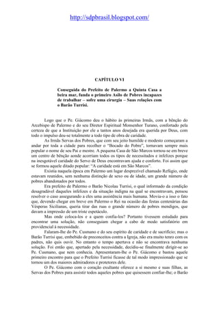 http://sdpbrasil.blogspot.com/




                                   CAPÍTULO VI

              Conseguida do Prefeito de Palermo a Quinta Casa a
              beira mar, funda o primeiro Asilo de Pobres incapazes
              de trabalhar – sofre uma cirurgia – Suas relações com
              o Barão Turrisi.


        Logo que o Pe. Giácomo deu o hábito às primeiras Irmãs, com a bênção do
Arcebispo de Palermo e do seu Diretor Espiritual Monsenhor Turano, confortado pela
certeza de que a Instituição por ele a tantos anos desejada era querida por Deus, com
todo o impulso deu-se totalmente a todo tipo de obra de caridade.
        As Irmãs Servas dos Pobres, que com seu jeito humilde e modesto começaram a
andar por toda a cidade para recolher o “Bocado do Pobre”, tornavam sempre mais
popular o nome de seu Pai e mestre. A pequena Casa de São Marcos tornou-se em breve
um centro de bênção aonde acorriam todos os tipos de necessitados e infelizes porque
na inesgotável caridade do Servo de Deus encontravam ajuda e conforto. Foi assim que
se formou aquele ditado popular: “A caridade está em São Marcos”.
        Existia naquela época em Palermo um lugar desprezível chamado Refúgio, onde
estavam reunidos, sem nenhuma distinção de sexo ou de idade, um grande número de
pobres abandonados por todos.
        Era prefeito de Palermo o Barão Nicolau Turrisi, o qual informado da condição
desagradável daqueles infelizes e da situação indigna na qual se encontravam, pensou
resolver o caso assegurando a eles uma assistência mais humana. Movia-o a isso o fato
que, devendo chegar em breve em Palermo o Rei na ocasião das festas centenárias das
Vésperas Sicilianas, queria tirar das ruas o grande número de pobres mendigos, que
davam a impressão de um triste espetáculo.
        Mas onde coloca-los e a quem confia-los? Portanto tivessem estudado para
encontrar uma solução, não conseguiam chegar a cabo de modo satisfatório em
providencial à necessidade.
        Falaram-lhe do Pe. Cusmano e do seu espírito de caridade e de sacrifício; mas o
Barão Turrisi que, embebido de preconceitos contra a Igreja, não era muito tenro com os
padres, não quis ouvir. No entanto o tempo apertava e não se encontrava nenhuma
solução. Foi então que, apertado pela necessidade, decidiu-se finalmente dirigir-se ao
Pe. Cusmano, que nem conhecia. Apresentaram-lhe o Pe. Giácomo e bastou aquele
primeiro encontro para que o Prefeito Turrisi ficasse de tal modo impressionado que se
tornou um dos maiores admiradores e protetores dele.
        O Pe. Giácomo com o coração exultante oferece a si mesmo e suas filhas, as
Servas dos Pobres para assistir todos aqueles pobres que quisessem confiar-lhe; o Barão
 