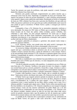 http://sdpbrasil.blogspot.com/
Turrisi lhe promete por parte da prefeitura, toda ajuda material e moral. Começou
dando-lhe a Quinta Casa à beira mar.
        Pertencia esta grande construção originariamente aos padres Jesuítas que a
utilizavam como Casa de retiro. Suprimida a Companhia de Jesus por Clemente XIV,
aquela Casa passou às mãos do governo Bourbônico, o qual a destinou primeiramente
como quartel e depois como cadeia dos endividados. Restaurada na Sicília a Companhia
de Jesus em 1804, a Quinta Casa ficou com o governo dos Bourbons, até que caído em
1860, esta passou a pertencer ao novo governo que acabou abandonando-a por causa do
mau estado no qual se encontrava. O Barão Turrisi a pediu e conseguiu por motivos
beneficentes.
        Conseguida a Casa, o Pe. Giácomo fez as necessárias reparações conforme a
nova destinação. Em março de 1881 todos os Pobres que se encontravam no Refúgio
foram levados até lá. Eram dez pobres velhos inválidos, quinze velhinhas, sete
orfãzinhas e vinte órfãos; era uma situação deplorável! Foi assim que as antigas
aspirações do Servo de Deus foram finalmente concretizadas; ele via por caminhos
totalmente providenciais à sua disposição uma grandíssima construção onde poderia
acolher todo tipo de Pobres abandonados.
        O pequeno grãozinho já começava a germinar; não passará muito tempo e
produzirá vigorosos rebentos.
        O Pe. Giácomo, porém, com grande pena não pode assistir à passagem dos
Pobres à Quinta Casa. Naquele dia ele estava constrangido a ficar na cama.
        As excessivas fadigas enfrentadas para preparar o local excitaram de tal modo
aquele mal que o atormentava desde os primeiros anos do seu sacerdócio e que de
verdade o tornara o homem das dores, a ponto de submeter-se a uma cirurgia. Tratava-
se de uma profunda fistula intestinal. E o Pe. Giácomo se submeteu àquele corte com tal
fortaleza e tranqüilidade de espírito, a tal ponto de maravilhar aqueles que o visitavam
após a dolorosíssima cirurgia.
        Mal tinha se restabelecido voou à Quinta Casa para dedicar-se aos serviços mais
humildes para com os Pobres que ali estavam, e os mais repugnantes eram os que mais
atraíam seus cuidados.
         Um dia foi admitido um pobre velho paralítico. A entrada de um novo Pobre era
uma festa para o Pe. Giácomo. Acolheu-o com gestos da mais viva alegria e, cingido
seu avental branco pôs-se a lavá-lo, penteá-lo e trocar-lhe a roupa. Arrumou a cama e
carregando-o no colo para deita-lo,olhou-o amorosamente e contemplando naquele rosto
emagrecido a bela imagem de Jesus Pobre e sofredor, tenramente o abraçou e o beijou.
        O pobre velho paralítico, como o velho Simeão, não se continha da alegria, e
dizia: “Agora posso morrer, não desejo mais nada, o Pe. Giácomo me deu um beijo!”
        O Barão Turrisi que naquele primeiro período da abertura do asilo da Quinta
Casa teve freqüentes ocasiões de aproximar-se do Servo de Deus, afeiçoou-se sempre
mais a ele,chamando-o de “o melhor dos meus amigos”. E o Pe. Giácomo que o
considerava como o maior benfeitor da sua Obra, olhou-o sempre com a mais viva e
afetuosa gratidão. E quando após alguns anos o Barão Turrisi sofreu uma paralisia que
lhe tirou também o uso da palavra, o Pe. Giácomo empenhou-se em reergue-lo daquela
terrível doença. Como um dos maiores sofrimentos do pobre Barão era o de não
conseguir deixar-se compreender em suas diversas necessidades, o Pe. Giácomo com
sua operosa caridade, mandou colocar ao lado de seu leito uma taboa onde estava
escrito em grandes caracteres tudo o que lhe pudesse ser útil, de maneira que o pobre
doente devia somente indicar com uma varinha o que precisava para logo ser servido.
        A caridade do Pe. Giácomo não se preocupava somente com os sofrimentos do
corpo do Barão Turrisi; ele queria a todo custo salvar-lhe a alma. Com estrema
 