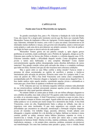 http://sdpbrasil.blogspot.com/




                                   CAPÍTULO VII

              Funda uma Casa de Misericórdia em Agrigento.


        Se grande consolação fora, para o Pe. Giácomo a fundação do Asilo da Quinta
Casa, não menor foi a alegria pelo insistente convite que lhe fazia seu venerado Padre
Monsenhor Turano de implantar a Obra em Agrigento. Existia naquela cidade um lugar
sujo, fedorento, infestado de insetos, com o teto e o piso em ruínas. Encontravam-se ali
internadas muitas mulheres e moças, sem governo nem disciplina; saiam e entravam por
conta própria e cada uma devia providenciar seu próprio sustento. Um leito de palha e
um fogão de barro eram os únicos móveis de cada quarto.
        Monsenhor Turano gemia em seu paterno coração e, após alguns graves
problemas aí ocorridos, tendo combinado com o Prefeito de Agrigento, dirigiu-se ao Pe.
Giácomo para confiar às Servas dos Pobres a direção e a reforma daquela casa. O Pe.
Giácomo entendeu rápido a dificuldade daquela missão. Como disciplinar aquelas
jovens a tantos anos habituadas a uma completa liberdade? Como manter
convenientemente aquelas pobres desamparadas numa absoluta deficiência de meios
materiais? Seu grande coração zeloso pela salvação das almas e a completa confiança
que tinha em Deus, fizeram com que ele não recusasse nem colocasse condições.
        Mas a quem entre as suas filhas confiar a árdua missão? Fazia-se mister a
presença de almas acostumadas ao espírito de sacrifício e prontas a imolar-se
inteiramente pela salvação do próximo. Primeira entre estas foi a própria irmã. E aos
cinco de janeiro de 1882 a boa Irmã Vincenzina com outras cinco companheiras,
acompanhadas pelo Pe. Giácomo chegam a Agrigento e tomam posse daquela Casa. A
boa madre andava entre aquela miséria, consolando aquelas jovens e animando-as a
rezar para que o bom Deus as ajudasse a melhorar sua condição.
        O Pe. Giácomo por sua vez derrama naquelas infelizes criaturas toda plenitude
da sua misericordiosa caridade procurando amansar aquelas jovens enfurecidas pelo
novo gênero de vida à qual queriam submete-las.
        No entanto faltam as camas para as Irmãs e de um ínfimo albergue alugaram-se
seis colchões de palha; mas onde coloca-los? Os quartos estão todos lotados; recorre-se
ao sótão, aí se encontra espaço. A Irmã Vincenzina é a primeira a caças os ratos, tirar a
teias de aranha e tampar as frestas com papel. Aquele ninho de ratos do qual através das
telhas podia-se ver as estrelas por muito tempo foi o dormitório das Irmãs. A boa Irmã
Vincenzina, como era alta, freqüentemente batia a cabeça no telhado, mas não se
importava com estes incômodos. O que mais angustiava seu coração eram as
dificuldades que encontrava na educação, moralização e formação religiosa daquelas
jovens ali reunidas. Um trabalho longo, paciente, doloroso, levado adiante com
abnegação e singular caridade foi o de derrubar os fogões, habituar as internas à mesa
comum, proibir as saídas, arrancar tantos hábitos péssimos, espantar os vícios e
incentiva-las à virtude. O que não teve de sofrer por vários anos a santa mulher
juntamente às heróicas Irmãs! Abertas revoltas, injúrias cotidianas, insultos, zombarias,
implicância, ameaças... e ela sempre doce, amorosa, caridosa, constante em promover
sua transformação. Era uma luta contínua entre pecado e graça, vício e virtude, brutal
 