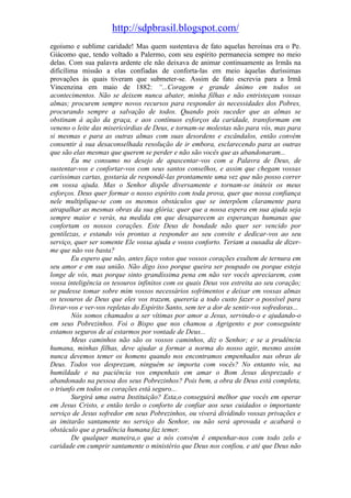 http://sdpbrasil.blogspot.com/
egoísmo e sublime caridade! Mas quem sustentava de fato aquelas heroínas era o Pe.
Giácomo que, tendo voltado a Palermo, com seu espírito permanecia sempre no meio
delas. Com sua palavra ardente ele não deixava de animar continuamente as Irmãs na
dificílima missão a elas confiadas de conforta-las em meio àquelas duríssimas
provações às quais tiveram que submeter-se. Assim de fato escrevia para a Irmã
Vincenzina em maio de 1882: “...Coragem e grande ânimo em todos os
acontecimentos. Não se deixem nunca abater, minha filhas e não entristeçam vossas
almas; procurem sempre novos recursos para responder às necessidades dos Pobres,
procurando sempre a salvação de todos. Quando pois suceder que as almas se
obstinam à ação da graça, e aos contínuos esforços da caridade, transformam em
veneno o leite das misericórdias de Deus, e tornam-se molestas não para vós, mas para
si mesmas e para as outras almas com suas desordens e escândalos, então convém
consentir à sua desaconselhada resolução de ir embora, esclarecendo para as outras
que são elas mesmas que querem se perder e não são vocês que as abandonaram...
        Eu me consumo no desejo de apascentar-vos com a Palavra de Deus, de
sustentar-vos e confortar-vos com seus santos conselhos, e assim que chegam vossas
caríssimas cartas, gostaria de respondê-las prontamente uma vez que não posso correr
em vossa ajuda. Mas o Senhor dispõe diversamente e tornam-se inúteis os meus
esforços. Deus quer formar o nosso espírito com toda prova, quer que nossa confiança
nele multiplique-se com os mesmos obstáculos que se interpõem claramente para
atrapalhar as mesmas obras da sua glória; quer que a nossa espera em sua ajuda seja
sempre maior e verás, na medida em que desaparecem as esperanças humanas que
confortam os nossos corações. Este Deus de bondade não quer ser vencido por
gentilezas, e estando vós prontas a responder ao seu convite e dedicar-vos ao seu
serviço, quer ser somente Ele vossa ajuda e vosso conforto. Teriam a ousadia de dizer-
me que não vos basta?
        Eu espero que não, antes faço votos que vossos corações exultem de ternura em
seu amor e em sua união. Não digo isso porque queira ser poupado ou porque esteja
longe de vós, mas porque sinto grandíssima pena em não ver vocês apreciarem, com
vossa inteligência os tesouros infinitos com os quais Deus vos estreita ao seu coração;
se pudesse tomar sobre mim vossos necessários sofrimentos e deixar em vossas almas
os tesouros de Deus que eles vos trazem, quereria a todo custo fazer o possível para
livrar-vos e ver-vos repletas do Espírito Santo, sem ter a dor de sentir-vos sofredoras...
        Nós somos chamados a ser vítimas por amor a Jesus, servindo-o e ajudando-o
em seus Pobrezinhos. Foi o Bispo que nos chamou a Agrigento e por conseguinte
estamos seguros de aí estarmos por vontade de Deus...
        Meus caminhos não são os vossos caminhos, diz o Senhor; e se a prudência
humana, minhas filhas, deve ajudar a formar a norma do nosso agir, mesmo assim
nunca devemos temer os homens quando nos encontramos empenhados nas obras de
Deus. Todos vos desprezam, ninguém se importa com vocês? No entanto vós, na
humildade e na paciência vos empenhais em amar o Bom Jesus desprezado e
abandonado na pessoa dos seus Pobrezinhos? Pois bem, a obra de Deus está completa,
o triunfo em todos os corações está seguro...
        Surgirá uma outra Instituição? Esta,o conseguirá melhor que vocês em operar
em Jesus Cristo, e então terão o conforto de confiar aos seus cuidados o importante
serviço de Jesus sofredor em seus Pobrezinhos, ou viverá dividindo vossas privações e
as imitarão santamente no serviço do Senhor, ou não será aprovada e acabará o
obstáculo que a prudência humana faz temer.
        De qualquer maneira,o que a nós convém é empenhar-nos com todo zelo e
caridade em cumprir santamente o ministério que Deus nos confiou, e até que Deus não
 