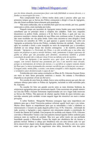 http://sdpbrasil.blogspot.com/
nos tire desta situação, procuraremos fazer com toda fidelidade os nossos deveres, e o
Senhor se encarregará do resto...”.
        Para compreender bem o último trecho desta carta é preciso saber que nos
primeiros tempos que as Servas dos Pobres começaram a dirigir a Casa de Agrigento,
elas não foram acolhidas benevolamente pela população.
        Não eram conhecidas, não se entendia bem qual era sua missão, por isso, quando
saíam para a coleta, eram rejeitadas por todos.
        Naquele tempo um sacerdote de Agrigento tentou fundar uma outra Instituição
semelhante que no princípio atraiu a simpatia dos cidadãos. Tudo isso, enquanto
desanimava as pobres Irmãs, animava a fé do Servo de Deus, o qual, por sua vez,
procurava reanimar o ânimo abatido de suas filhas com contínuas cartas. E estas cartas
não eram recebidas em vão pelas Irmãs. Entre estas encontra-se uma dirigida à Irmã
Vincenzina em setembro de 1883, na qual aparece o quanto tiveram que sofrer em
Agrigento as primeiras Servas dos Pobres, verdades heroínas de caridade . Nesta carta,
após ter exortado a Irmã a estar tranqüila no meio da tempestade que a circundava,
aludindo ao seu antigo desejo das missões estrangeiras e do martírio, prossegue
dizendo: “Agrigento é o Noviciado da China, e eu não acredito que a tua alma não
aspire em preparar-se para a missão bárbara, onde, juntamente à alegre esperança de
ganha as almas que são possuídas pelo demônio, encontraras também a grande
consolação de poder dar a vida por Jesus Cristo na infinita sorte do martírio.
        Estar em Agrigento é um martírio seco, quer dizer, sem derramamento de
sangue, sem tortura material mas justamente por isso é um martírio mais elevado,
porque os instrumentos de tortura são morais, e o sacrifício se cumpre somente diante
de Deus que é a única testemunha dos enormes sacrifícios que se fazem por seu amor...
Coragem então, minha filha, e avante, com ânimo tranqüilo e cheio daquela calma que
o verdadeiro amor desinteressado é capaz de dar”.
        Fortalecidas por estas santas exortações as filhas do Pe. Giácomo ficaram firmes
em meio as mais duras provações materiais e morais. No entanto a Providência
dispunha-se em premiar a fé de seu fiel servo.
        Por ocasião de uma festa da cidade, houve uma caridosa pessoa que quis dae um
suntuoso almoço para todos os Pobres de Agrigento, incluindo as órfãs assistidas pelo
Pe. Giácomo.
        Na ocasião foi feito um grande convite entre as mais distintas Senhoras da
aristocracia agrigentina para que assistissem àquele. Estas acorreram em grande número
na Casa das Órfãs e ficaram fortemente impressionadas em ver o lugar onde moravam
as Servas dos Pobres. Não paravam de chamar aquelas Irmãs de anjos terrestres que,
movidas somente pela caridade viviam naquele lugar tão miserável em meio a tantas
privações.
        A nobre Senhora Margarida Montana conseguiu logo uma importância em
dinheiro para que a Irmã Vincenzina pudesse reformar aquele local sujo e em ruínas.
Muitas obras depois se empenharam para que as autoridades e toda a cidadania se
interessassem e viessem em ajuda daquela pobre Casa. O Pe. Giácomo , informado de
tudo, acorreu a Agrigento e para organizar este entusiasmo propôs a constituição do
Comitê das Damas de Caridade. Esta proposta foi acolhida com ímpeto. O Pe. Giácomo
convidou o Monsenhor Turano a dar uma palestra mensal àquelas nobres senhoras para
anima-as mais no espírito de caridade. Mas teve que sofrer muito em sua profunda
humildade quando o Monsenhor Turano lhe impôs por obediência dar ele mesmo a
palestra mensal. Dobrou a cabeça por obediência mas era uma tortura cada vez que
devia desenvolver algum tema diante daquelas pias senhoras. Pedia a este ou a outros
entre seu amigos para que lhe sugerissem uma idéia, dessem-lhe uma dica para
 