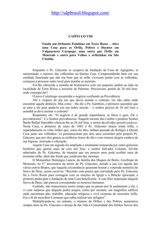 http://sdpbrasil.blogspot.com/



                                  CAPÍTULO VIII

              Funda um Orfanato Feminino em Terre Rosse – Abre
              uma Casa para as Órfãs, Pobres e Doentes em
              Valguarnera Caropepe, uma outra par Órfãs em
              Monreale e outra para Velhos e orfãzinhas em São
              Cataldo.


        Enquanto o Pe. Giácomo se ocupava da fundação da Casa de Agrigento, ia
aumentando o número das orfãzinhas na Quinta Casa. Compreendendo bem em sua
caridade iluminada que não era bom que as órfãs vivessem juntas com as velhinhas,
começou a procurar outro local para instalar as meninas.
        Foi-lhe oferecida a casinha de Sommariva com um pequeno jardim ao lado na
localidade de Terre Rosse a noroeste de Palermo. Precisavam, porém de 26 mil liras:
onde consegui-las?
        O novo Cottolengo encaminha o negócio confiando na Providência.
        Até a véspera do dia em que devia assinar o contrato, ele não sabia onde
encontrar aquele dinheiro. Mas como – lhe diz o Pe. Gambino, o primeiro sacerdote que
se uniu a ele para ajuda-lo em sua nobre missão – o senhor precisa de 26 mil liras e
amanhã se deve assinar o contrato!
        Respondeu ele: “O negócio é de grande importância, se Deus o quer, Ele o
providenciará”. E o Senhor providenciou. Naquele mesmo dia o nobre e piedoso Senhor
Barão Rafael Starrabba oferecia-lhe as 26 mil liras, a serem devolvidas quando pudesse.
Nesta Casa, a primeiro de maio de 1882 o Pe. Giácomo alojou trinta órfãs, e
separadamente os vinte órfãos que, como foi dito, tinham passado do Refúgio à Quinta
Casa junto aos velhinhos. Lá permaneceram por dois anos assistidos pelo próprio Pe.
Giácomo que por eles gastou as melhores horas do dia e com imensa alegria cuidava de
sua higiene, instrução e educação.
        Aquele Casa em seguida foi ampliada e totalmente restaurada por outro generoso
benfeitor que gastou mais de cem mil liras: o senhor Salvador Celestre, fervido
admirador do Pe. Giácomo, de maneira que em poucos anos pode acolher mais de
trezentas órfãs, além das Irmãs que cuidavam das meninas.
        O Monsenhor Domingos Lancia, da família dos Duques de Brolo, Arcebispo de
Monreale, no 5.º aniversário da morte do Pe. Giácomo, unindo a sua voz àquela dos
vários outros Bispos, que naquela circunstância quiseram honrar a venerada memória do
Servo de Deus, assim escrevia: “Recordo com prazer que convidado pelo Pe. Giácomo
fui a Terre Rosse para consagrar com as orações da Igreja e a Bênção episcopal, a
primeira pedra para a fundação de uma Casa beneficente. A esta feliz inspiração daquele
Servo de Deus, não parecia corresponder os recursos humanos.
        Contudo, não transcorrera muito tempo que eu passei por lá juntamente a ele, e
vi com surpresa que daquela pedra surgira, como por encanto, um magnífico edifício
onde encontram pão, trabalho, educação religiosa e civil centenas de inocentes órfãs.
Era a fé do sacerdote Cusmano que sabia realizar tais milagres”.
        Multiplicando-se, no entanto, o número de Órfãos e dos Pobres, aumentava
sempre mais no Pe. Giácomo o desejo de dar vida à Comunidade dos Irmãos Servos dos
 