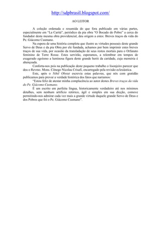 http://sdpbrasil.blogspot.com/
                                     AO LEITOR

       A coleção ordenada e resumida do que fora publicado em várias partes,
especialmente em “La Caritá”, periódico da pia obra “O Bocado do Pobre” a cerca do
fundador desta mesma obra providencial, deu origem a estes: Breves traços da vida do
Pe. Giácomo Cusmano.
       Na espera de uma história completa que ilustre as virtudes pessoais deste grande
Servo de Deus e da pia Obra por ele fundada, achamos por bem imprimir estes breves
traços de sua vida, por ocasião da transladação de seus restos mortais para o Orfanato
feminino de Terre Rosse. Estes servirão, esperamos, a relembrar em tempos de
exagerado egoísmo a luminosa figura deste grande herói da caridade, cuja memória é
abençoada.
       Conforta-nos pois na publicação deste pequeno trabalho o lisonjeiro parecer que
deu o Revmo. Mons. Cônego Nicolau Crisafi, encarregado pela revisão eclesiástica.
       Este, após o Nihil Obstat escrevia estas palavras, que nós com gratidão
publicamos para provar a verdade histórica dos fatos que narramos:
       “Estou feliz de atestar minha complacência ao autor destes Breves traços da vida
do Pe. Giácomo Cusmano.
       É um escrito em perfeita língua, historicamente verdadeiro até nos mínimos
detalhes, sem nenhum artifício retórico, ágil e simples em sua dicção, comove
permitindo-nos admirar cada vez mais a grande virtude daquele grande Servo de Deus e
dos Pobres que foi o Pe. Giácomo Cusmano”.
 