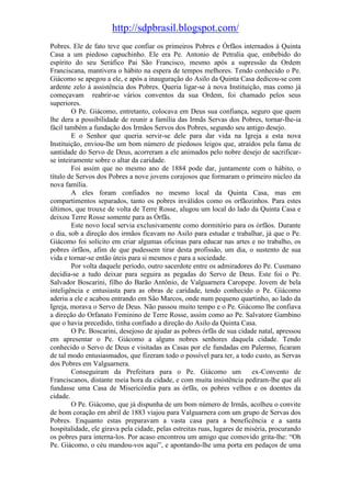 http://sdpbrasil.blogspot.com/
Pobres. Ele de fato teve que confiar os primeiros Pobres e Órfãos internados à Quinta
Casa a um piedoso capuchinho. Ele era Pe. Antonio de Petralia que, embebido do
espírito do seu Seráfico Pai São Francisco, mesmo após a supressão da Ordem
Franciscana, mantivera o hábito na espera de tempos melhores. Tendo conhecido o Pe.
Giácomo se apegou a ele, e após a inauguração do Asilo da Quinta Casa dedicou-se com
ardente zelo à assistência dos Pobres. Queria ligar-se à nova Instituição, mas como já
começavam reabrir-se vários conventos da sua Ordem, foi chamado pelos seus
superiores.
        O Pe. Giácomo, entretanto, colocava em Deus sua confiança, seguro que quem
lhe dera a possibilidade de reunir a família das Irmãs Servas dos Pobres, tornar-lhe-ia
fácil também a fundação dos Irmãos Servos dos Pobres, segundo seu antigo desejo.
        E o Senhor que queria servir-se dele para dar vida na Igreja a esta nova
Instituição, enviou-lhe um bom número de piedosos leigos que, atraídos pela fama de
santidade do Servo de Deus, acorreram a ele animados pelo nobre desejo de sacrificar-
se inteiramente sobre o altar da caridade.
        Foi assim que no mesmo ano de 1884 pode dar, juntamente com o hábito, o
título de Servos dos Pobres a nove jovens corajosos que formaram o primeiro núcleo da
nova família.
        A eles foram confiados no mesmo local da Quinta Casa, mas em
compartimentos separados, tanto os pobres inválidos como os orfãozinhos. Para estes
últimos, que trouxe de volta de Terre Rosse, alugou um local do lado da Quinta Casa e
deixou Terre Rosse somente para as Órfãs.
        Este novo local servia exclusivamente como dormitório para os órfãos. Durante
o dia, sob a direção dos irmãos ficavam no Asilo para estudar e trabalhar, já que o Pe.
Giácomo foi solícito em criar algumas oficinas para educar nas artes e no trabalho, os
pobres órfãos, afim de que pudessem tirar desta profissão, um dia, o sustento de sua
vida e tornar-se então úteis para si mesmos e para a sociedade.
        Por volta daquele período, outro sacerdote entre os admiradores do Pe. Cusmano
decidia-se a tudo deixar para seguira as pegadas do Servo de Deus. Este foi o Pe.
Salvador Boscarini, filho do Barão Antônio, de Valguarnera Caropepe. Jovem de bela
inteligência e entusiasta para as obras de caridade, tendo conhecido o Pe. Giácomo
aderiu a ele e acabou entrando em São Marcos, onde num pequeno quartinho, ao lado da
Igreja, morava o Servo de Deus. Não passou muito tempo e o Pe. Giácomo lhe confiava
a direção do Orfanato Feminino de Terre Rosse, assim como ao Pe. Salvatore Gambino
que o havia precedido, tinha confiado a direção do Asilo da Quinta Casa.
        O Pe. Boscarini, desejoso de ajudar as pobres órfãs de sua cidade natal, apressou
em apresentar o Pe. Giácomo a alguns nobres senhores daquela cidade. Tendo
conhecido o Servo de Deus e visitadas as Casas por ele fundadas em Palermo, ficaram
de tal modo entusiasmados, que fizeram todo o possível para ter, a todo custo, as Servas
dos Pobres em Valguarnera.
        Conseguiram da Prefeitura para o Pe. Giácomo um                   ex-Convento de
Franciscanos, distante meia hora da cidade, e com muita insistência pediram-lhe que ali
fundasse uma Casa de Misericórdia para as órfãs, os pobres velhos e os doentes da
cidade.
        O Pe. Giácomo, que já dispunha de um bom número de Irmãs, acolheu o convite
de bom coração em abril de 1883 viajou para Valguarnera com um grupo de Servas dos
Pobres. Enquanto estas preparavam a vasta casa para a beneficência e a santa
hospitalidade, ele girava pela cidade, pelas estreitas ruas, lugares de miséria, procurando
os pobres para interna-los. Por acaso encontrou um amigo que comovido grita-lhe: “Oh
Pe. Giácomo, o céu mandou-vos aqui”, e apontando-lhe uma porta em pedaços de uma
 