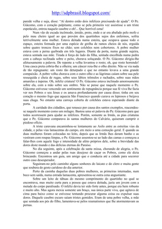 http://sdpbrasil.blogspot.com/
parede velha e suja, disse: “Aí dentro estão dois infelizes precisando de ajuda”. O Pe.
Giácomo, com o coração palpitante, como se pela primeira vez assistisse a um triste
espetáculo, entrou naquele casebre e oh!... Que horrível cena!
        Num vão de escada incômodo, úmido, preto, onde o ar era abafado pelo mofo e
pelo mau cheiro igual ao que provém dos quartinhos sujos dos enfermos, sofria
terrivelmente uma mulher. Estava deitada numa esteira, que ocupava quase todo o
espaço, esteira formada por uma espécie de grelha de ramos cheios de nós, erguida
sobre quatro troncos fixos no chão; sem colchões nem cobertores. A pobre mulher
estava com a perna quebrada em três lugares. Diante da porta, numa grande sujeira,
estava sentada sua mãe. Tirada à força do lado da filha, sentada encolhida numa pedra
com a cabeça reclinada sobre o peito, chorava soluçando. O Pe. Giácomo dirigiu-lhe
afetuosamente a palavra. De repente a velha levantou o rosto; oh, que rosto horrendo!
Uma casca preta cobria-lhe a olheira; um câncer roia-lhe o olho direito. Não se via nada
de tão repugnante: um rosto tão deturpado e que no entanto levava a uma grande
compaixão. A pobre velha chorava com o outro olho e as lágrimas caíam sobre sua pele
ressequida e cheia de rugas, sobre seus lábios trêmulos e rachados, sobre suas mãos
amarelas e ásperas. Oh, infeliz criatura! O Pe. Giácomo estava inclinado amorosamente
sobre ela, com a mão sobre seu ombro. Não se pense que naquele momento o Pe.
Giácomo estivesse vencendo um sentimento de repugnância porque sua fé viva lhe fazia
ver nos Pobres o seu Jesus e os amava profundamente por causa disso; tinha em seu
coração o mesmo fogo que aquecia São Francisco quando curava os leprosos e beijava
suas chaga. No entanto uma carroça coberta de colchões estava esperando diante da
porta.
        A caridade dos cidadãos, que renasce por causa dos santos exemplos, reacendeu-
se naquele momento como um milagre. Bastou uma só palavra do Pe. Giácomo para que
todos acorressem para ajudar as infelizes. Porém, somente as Irmãs, as pias criaturas
que o Pe. Giácomo comparava às santas mulheres do Calvário, quiseram cumprir o
piedoso ofício.
        A triste caravana encaminhou-se lentamente ao Asilo entre as estreitas vias da
cidade, e pelas vias lamacentas do campo, em meio a uma comoção geral. E quando as
duas mulheres foram colocadas no leito, depois que as Irmãs lhes deram banho e as
vestiram com roupas limpas, o Pe. Giácomo assentou-se ao lado das camas e começou a
falar-lhes com aquele fogo e intensidade de afeto próprios dele, sobre a brevidade das
dores deste mundo e das delícias eternas do Paraíso.
        No dia seguinte, após a celebração da santa missa, chorando de alegria, o Pe.
Giácomo começou a andar pelas ruas desejoso de caçar os Pobres, como ele dizia
brincando. Encontrou um guia, um amigo que o conduzia até a cidade para socorrer
outro caso desesperador.
        Seguiram-no pelo caminho alguns senhores do laicato e do clero e muita gente
que soubera do gesto caridoso do dia anterior.
        Perto da casinha daquelas duas pobres mulheres, as primeiras internadas, num
beco sem saída, numa estrada lamacenta, apresentou-se outra cena angustiante.
        Sobre um leito de tábuas do mesmo comprimento do quartinho no qual se
encontrava, mas muito curta para a pessoa que estava deitada, jazia um jovem com a
metade do corpo paralisado. O infeliz devia ter sido forte antes, porque era bem robusto
e muito alto. Mas agora mexia somente um braço, sua única parte viva, que agitava de
cima para baixo como se estivesse tentando procurar alguma coisa ou expulsar suas
dores. Daquele casebre escuro saíam tristes gemidos. Eram de uma pobre velha, a mãe
que sentada aos pés do filho, lamentava-se pelos reumatismos que lhe atormentavam as
pernas.
 