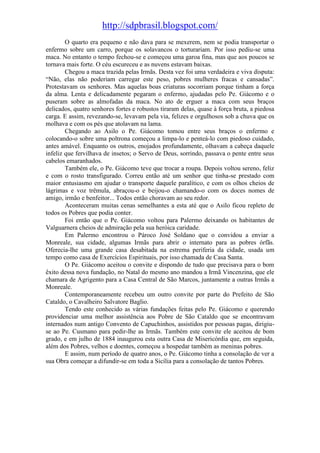 http://sdpbrasil.blogspot.com/
        O quarto era pequeno e não dava para se mexerem, nem se podia transportar o
enfermo sobre um carro, porque os solavancos o torturariam. Por isso pediu-se uma
maca. No entanto o tempo fechou-se e começou uma garoa fina, mas que aos poucos se
tornava mais forte. O céu escureceu e as nuvens estavam baixas.
        Chegou a maca trazida pelas Irmãs. Desta vez foi uma verdadeira e viva disputa:
“Não, elas não poderiam carregar este peso, pobres mulheres fracas e cansadas”.
Protestavam os senhores. Mas aquelas boas criaturas socorriam porque tinham a força
da alma. Lenta e delicadamente pegaram o enfermo, ajudadas pelo Pe. Giácomo e o
puseram sobre as almofadas da maca. No ato de erguer a maca com seus braços
delicados, quatro senhores fortes e robustos tiraram delas, quase à força bruta, a piedosa
carga. E assim, revezando-se, levavam pela via, felizes e orgulhosos sob a chuva que os
molhava e com os pés que atolavam na lama.
        Chegando ao Asilo o Pe. Giácomo tomou entre seus braços o enfermo e
colocando-o sobre uma poltrona começou a limpa-lo e penteá-lo com piedoso cuidado,
antes amável. Enquanto os outros, enojados profundamente, olhavam a cabeça daquele
infeliz que fervilhava de insetos; o Servo de Deus, sorrindo, passava o pente entre seus
cabelos emaranhados.
        Também ele, o Pe. Giácomo teve que trocar a roupa. Depois voltou sereno, feliz
e com o rosto transfigurado. Correu então até um senhor que tinha-se prestado com
maior entusiasmo em ajudar o transporte daquele paralítico, e com os olhos cheios de
lágrimas e voz trêmula, abraçou-o e beijou-o chamando-o com os doces nomes de
amigo, irmão e benfeitor... Todos então choravam ao seu redor.
        Aconteceram muitas cenas semelhantes a esta até que o Asilo ficou repleto de
todos os Pobres que podia conter.
        Foi então que o Pe. Giácomo voltou para Palermo deixando os habitantes de
Valguarnera cheios de admiração pela sua heróica caridade.
        Em Palermo encontrou o Pároco José Soldano que o convidou a enviar a
Monreale, sua cidade, algumas Irmãs para abrir o internato para as pobres órfãs.
Oferecia-lhe uma grande casa desabitada na estrema periferia da cidade, usada um
tempo como casa de Exercícios Espirituais, por isso chamada de Casa Santa.
        O Pe. Giácomo aceitou o convite e dispondo de tudo que precisava para o bom
êxito dessa nova fundação, no Natal do mesmo ano mandou a Irmã Vincenzina, que ele
chamara de Agrigento para a Casa Central de São Marcos, juntamente a outras Irmãs a
Monreale.
        Contemporaneamente recebeu um outro convite por parte do Prefeito de São
Cataldo, o Cavalheiro Salvatore Baglio.
        Tendo este conhecido as várias fundações feitas pelo Pe. Giácomo e querendo
providenciar uma melhor assistência aos Pobre de São Cataldo que se encontravam
internados num antigo Convento de Capuchinhos, assistidos por pessoas pagas, dirigiu-
se ao Pe. Cusmano para pedir-lhe as Irmãs. Também este convite ele aceitou de bom
grado, e em julho de 1884 inaugurou esta outra Casa de Misericórdia que, em seguida,
além dos Pobres, velhos e doentes, começou a hospedar também as meninas pobres.
        E assim, num período de quatro anos, o Pe. Giácomo tinha a consolação de ver a
sua Obra começar a difundir-se em toda a Sicília para a consolação de tantos Pobres.
 