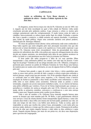 http://sdpbrasil.blogspot.com/
                                   CAPÍTULO IX

              Assiste as orfãzinhas de Terre Rosse durante a
              epidemia de cólera – Funda a Colônia Agrícola de São
              José Jato.


        Já chegamos, nestes breves traços da vida do Pe. Giácomo ao ano de 1885; isto
é, naquele ano de triste recordação no qual a bela cidade de Palermo vinha sendo
cruelmente provada pela epidemia asiática. Logo estourou a cólera os mortos pelo
contágio aumentavam cada dia vertiginosamente. O medo tomou conta de todos os
cidadãos; bem-aventurado se achava quem podia fugir da cidade. Fechadas a maioria
das lojas e parado o comércio, a cidade assumiu um aspecto desolador. A prefeitura,
para cuidar da saúde pública, elegeu uma comissão sanitária com plenos poderes,
chefiada pelo Dr. Henrique Albanese.
        No início da epidemia foram abertas várias enfermarias onde eram conduzidos à
força todos aqueles que eram atingidos pelo mal; precaução necessária mas que não
deixava de se tornar desoladora a quem a ele sujeitava-se. Como poder expressar o que
sofreu o Pe. Giácomo nesta triste circunstância! Além da precariedade dos meios
materiais de subsistência das órfãs e dos pobres por causa do enfraquecimento da coleta
devido aos tempos anormais, era atormentado pela idéia do que poderia acontecer às
órfãs e às Irmãs se o mal penetrasse nas três Casas já existentes em Palermo.
        O bom padre não sabia resignar-se à idéia de ver suas queridas filhas
transportadas a uma enfermaria pública em contato com todo tipo de pessoas. Como
fugir de tal perigo? Valendo-se de sua antiga amizade com o Dr. Albanese, conseguiu a
permissão para construir no jardim do Orfanato Feminino de Terre Rosse uma barraca
de madeira para ser usada como enfermaria, no caso de alguma Irmã ou Órfã se atingida
pelo mal.
        A barraca bem grande e capaz de conter vinte leitos e vários quartinhos para
isolar os casos mais graves, provida de tudo o quanto a ciência exigia para enfrentar a
terrível doença, surgiu como que por encanto. Aos 30 de setembro daquele ano, tendo já
se verificado entre as órfãs alguns casos suspeitos, o Pe. Giácomo toma a heróica
resolução de fechar-se juntamente a duas Irmãs escolhidas como enfermeiras e a duas
órfãs entre as mais adultas como assistentes. Faltavam ainda as janelas a serem
terminadas, enquanto um jovem marceneiro trabalhava nelas, viu no interior da barraca
uma pobre orfãzinha que vomitava. Ficou de tal forma impressionado que começou a
perturbar-se e também ele sentiu-se atingido pelo mal. O Pe. Giácomo corre em sua
ajuda, dá-lhe os primeiros remédios, convence-o a confessar-se e com uma carroça
manda-o para casa. Naquela mesma noite o pobre jovem faleceu.
        Todo o mês de outubro o Pe. Giácomo ficou trancado naquela barraca para
assistir às doentes que eram tratadas pelo Dr. Di Bella, o qual gratuitamente oferecia
seus serviços. Cerca de oitenta doentes foram transportadas àquela barraca, e entre elas
somente duas Irmãs e duas órfãs com imensa dor do bom padre, perderam sua vida. em
todo este tempo ele não tirou o seu hábito nem deitou-se. Todas as noites, após ter
respondido as cartas que recebia das outras Casas, preocupadas e com razão pela sua
preciosa saúde, dedicava o tempo que lhe sobrava para a oração. Permanecia de joelhos
aos pés do altar que erigira naquela barraca e onde todos os dias celebrava a santa
missa. Naquela mesma barraca, por meio de um porta-voz, ele dava suas disposições
para o governo da Congregação.
 