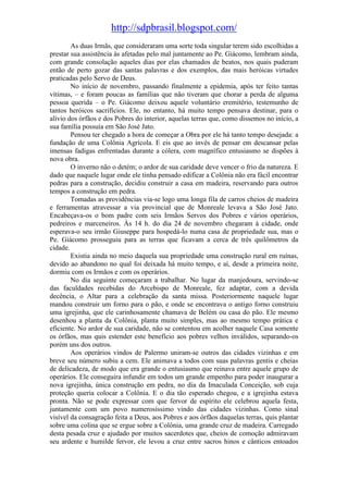 http://sdpbrasil.blogspot.com/
        As duas Irmãs, que consideraram uma sorte toda singular terem sido escolhidas a
prestar sua assistência às afetadas pelo mal juntamente ao Pe. Giácomo, lembram ainda,
com grande consolação aqueles dias por elas chamados de beatos, nos quais puderam
então de perto gozar das santas palavras e dos exemplos, das mais heróicas virtudes
praticadas pelo Servo de Deus.
        No início de novembro, passando finalmente a epidemia, após ter feito tantas
vítimas, – e foram poucas as famílias que não tiveram que chorar a perda de alguma
pessoa querida – o Pe. Giácomo deixou aquele voluntário eremitério, testemunho de
tantos heróicos sacrifícios. Ele, no entanto, há muito tempo pensava destinar, para o
alívio dos órfãos e dos Pobres do interior, aquelas terras que, como dissemos no início, a
sua família possuía em São José Jato.
        Pensou ter chegado a hora de começar a Obra por ele há tanto tempo desejada: a
fundação de uma Colônia Agrícola. E eis que ao invés de pensar em descansar pelas
imensas fadigas enfrentadas durante a cólera, com magnífico entusiasmo se dispões à
nova obra.
        O inverno não o detém; o ardor de sua caridade deve vencer o frio da natureza. E
dado que naquele lugar onde ele tinha pensado edificar a Colônia não era fácil encontrar
pedras para a construção, decidiu construir a casa em madeira, reservando para outros
tempos a construção em pedra.
        Tomadas as providências via-se logo uma longa fila de carros cheios de madeira
e ferramentas atravessar a via provincial que de Monreale levava a São José Jato.
Encabeçava-os o bom padre com seis Irmãos Servos dos Pobres e vários operários,
pedreiros e marceneiros. Às 14 h. do dia 24 de novembro chegaram à cidade, onde
esperava-o seu irmão Giuseppe para hospedá-lo numa casa de propriedade sua, mas o
Pe. Giácomo prosseguiu para as terras que ficavam a cerca de três quilômetros da
cidade.
        Existia ainda no meio daquela sua propriedade uma construção rural em ruínas,
devido ao abandono no qual foi deixada há muito tempo, e aí, desde a primeira noite,
dormiu com os Irmãos e com os operários.
        No dia seguinte começaram a trabalhar. No lugar da manjedoura, servindo-se
das faculdades recebidas do Arcebispo de Monreale, fez adaptar, com a devida
decência, o Altar para a celebração da santa missa. Posteriormente naquele lugar
mandou construir um forno para o pão, e onde se encontrava o antigo forno construiu
uma igrejinha, que ele carinhosamente chamava de Belém ou casa do pão. Ele mesmo
desenhou a planta da Colônia, planta muito simples, mas ao mesmo tempo prática e
eficiente. No ardor de sua caridade, não se contentou em acolher naquele Casa somente
os órfãos, mas quis estender este benefício aos pobres velhos inválidos, separando-os
porém uns dos outros.
        Aos operários vindos de Palermo uniram-se outros das cidades vizinhas e em
breve seu número subiu a cem. Ele animava a todos com suas palavras gentis e cheias
de delicadeza, de modo que era grande o entusiasmo que reinava entre aquele grupo de
operários. Ele conseguira infundir em todos um grande empenho para poder inaugurar a
nova igrejinha, única construção em pedra, no dia da Imaculada Conceição, sob cuja
proteção queria colocar a Colônia. E o dia tão esperado chegou, e a igrejinha estava
pronta. Não se pode expressar com que fervor de espírito ele celebrou aquela festa,
juntamente com um povo numerosíssimo vindo das cidades vizinhas. Como sinal
visível da consagração feita a Deus, aos Pobres e aos órfãos daquelas terras, quis plantar
sobre uma colina que se ergue sobre a Colônia, uma grande cruz de madeira. Carregado
desta pesada cruz e ajudado por muitos sacerdotes que, cheios de comoção admiravam
seu ardente e humilde fervor, ele levou a cruz entre sacros hinos e cânticos entoados
 