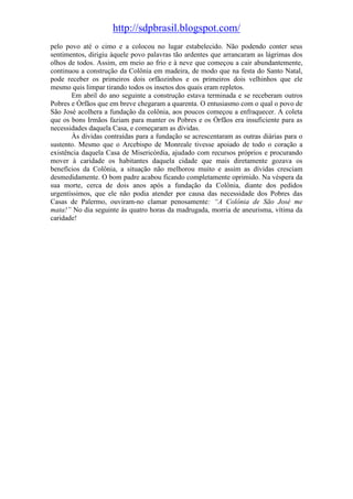 http://sdpbrasil.blogspot.com/
pelo povo até o cimo e a colocou no lugar estabelecido. Não podendo conter seus
sentimentos, dirigiu àquele povo palavras tão ardentes que arrancaram as lágrimas dos
olhos de todos. Assim, em meio ao frio e à neve que começou a cair abundantemente,
continuou a construção da Colônia em madeira, de modo que na festa do Santo Natal,
pode receber os primeiros dois orfãozinhos e os primeiros dois velhinhos que ele
mesmo quis limpar tirando todos os insetos dos quais eram repletos.
       Em abril do ano seguinte a construção estava terminada e se receberam outros
Pobres e Órfãos que em breve chegaram a quarenta. O entusiasmo com o qual o povo de
São José acolhera a fundação da colônia, aos poucos começou a enfraquecer. A coleta
que os bons Irmãos faziam para manter os Pobres e os Órfãos era insuficiente para as
necessidades daquela Casa, e começaram as dívidas.
       Às dívidas contraídas para a fundação se acrescentaram as outras diárias para o
sustento. Mesmo que o Arcebispo de Monreale tivesse apoiado de todo o coração a
existência daquela Casa de Misericórdia, ajudado com recursos próprios e procurando
mover à caridade os habitantes daquela cidade que mais diretamente gozava os
benefícios da Colônia, a situação não melhorou muito e assim as dívidas cresciam
desmedidamente. O bom padre acabou ficando completamente oprimido. Na véspera da
sua morte, cerca de dois anos após a fundação da Colônia, diante dos pedidos
urgentíssimos, que ele não podia atender por causa das necessidade dos Pobres das
Casas de Palermo, ouviram-no clamar penosamente: “A Colônia de São José me
mata!” No dia seguinte às quatro horas da madrugada, morria de aneurisma, vítima da
caridade!
 