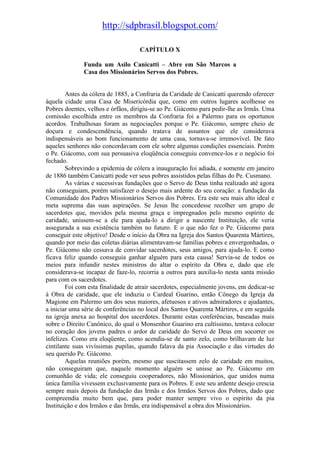 http://sdpbrasil.blogspot.com/

                                    CAPÍTULO X

              Funda um Asilo Canicatti – Abre em São Marcos a
              Casa dos Missionários Servos dos Pobres.


        Antes da cólera de 1885, a Confraria da Caridade de Canicatti querendo oferecer
àquela cidade uma Casa de Misericórdia que, como em outros lugares acolhesse os
Pobres doentes, velhos e órfãos, dirigiu-se ao Pe. Giácomo para pedir-lhe as Irmãs. Uma
comissão escolhida entre os membros da Confraria foi a Palermo para os oportunos
acordos. Trabalhosas foram as negociações porque o Pe. Giácomo, sempre cheio de
doçura e condescendência, quando tratava de assuntos que ele considerava
indispensáveis ao bom funcionamento de uma casa, tornava-se irremovível. De fato
aqueles senhores não concordavam com ele sobre algumas condições essenciais. Porém
o Pe. Giácomo, com sua persuasiva eloqüência conseguiu convence-los e o negócio foi
fechado.
        Sobrevindo a epidemia de cólera a inauguração foi adiada, e somente em janeiro
de 1886 também Canicatti pode ver seus pobres assistidos pelas filhas do Pe. Cusmano.
        As várias e sucessivas fundações que o Servo de Deus tinha realizado até agora
não conseguiam, porém satisfazer o desejo mais ardente do seu coração: a fundação da
Comunidade dos Padres Missionários Servos dos Pobres. Era este seu mais alto ideal e
meta suprema das suas aspirações. Se Jesus lhe concedesse recolher um grupo de
sacerdotes que, movidos pela mesma graça e impregnados pelo mesmo espírito de
caridade, unissem-se a ele para ajuda-lo a dirigir a nascente Instituição, ele veria
assegurada a sua existência também no futuro. E o que não fez o Pe. Giácomo para
conseguir este objetivo! Desde o início da Obra na Igreja dos Santos Quarenta Mártires,
quando por meio das coletas diárias alimentavam-se famílias pobres e envergonhadas, o
Pe. Giácomo não cessava de convidar sacerdotes, seus amigos, para ajuda-lo. E como
ficava feliz quando conseguia ganhar alguém para esta causa! Servia-se de todos os
meios para infundir nestes ministros do altar o espírito da Obra e, dado que ele
considerava-se incapaz de faze-lo, recorria a outros para auxilia-lo nesta santa missão
para com os sacerdotes.
        Foi com esta finalidade de atrair sacerdotes, especialmente jovens, em dedicar-se
à Obra de caridade, que ele induziu o Cardeal Guarino, então Cônego da Igreja da
Magione em Palermo um dos seus maiores, afetuosos e ativos admiradores e ajudantes,
a iniciar uma série de conferências no local dos Santos Quarenta Mártires, e em seguida
na igreja anexa ao hospital dos sacerdotes. Durante estas conferências, baseadas mais
sobre o Direito Canônico, do qual o Monsenhor Guarino era cultíssimo, tentava colocar
no coração dos jovens padres o ardor de caridade do Servo de Deus em socorrer os
infelizes. Como era eloqüente, como acendia-se de santo zelo, como brilhavam de luz
cintilante suas vivíssimas pupilas, quando falava da pia Associação e das virtudes do
seu querido Pe. Giácomo.
        Aquelas reuniões porém, mesmo que suscitassem zelo de caridade em muitos,
não conseguiram que, naquele momento alguém se unisse ao Pe. Giácomo em
comunhão de vida; ele conseguiu cooperadores, não Missionários, que unidos numa
única família vivessem exclusivamente para os Pobres. E este seu ardente desejo crescia
sempre mais depois da fundação das Irmãs e dos Irmãos Servos dos Pobres, dado que
compreendia muito bem que, para poder manter sempre vivo o espírito da pia
Instituição e dos Irmãos e das Irmãs, era indispensável a obra dos Missionários.
 