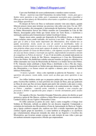 http://sdpbrasil.blogspot.com/
        E por esta finalidade ele rezava ardentemente e mandava outros rezarem.
        “Rezem – escrevia à sua irmã Vincenzina e às outras Irmãs – rezem, para que o
Senhor envie operários à sua vinha, pois é sumamente necessário para consolidar a
Obra que um bom número de Missionários observantes a espalhem e a fortifiquem com
suas fadigas apostólicas”.
        Os desejos do Servo de Deus se realizaram somente vinte anos depois, quando
faltavam poucos meses para terminar sua preciosa vida sobre esta terra. Foi em 1887,
aos 21 de novembro, dia consagrado à Apresentação da Santíssima Virgem, que ele viu
os Padres Missionários Servos dos Pobres reunidos em Comunidade na Casa de São
Marcos, desocupadas pelas Irmãs que foram morar em Terre Rosse, e receberam a
instituição canônica pelo Eminentíssimo Cardeal Arcebispo Celesia.
        Alguns meses antes, quando por disposição da Providência divina, o desejo de
tantos corações estava sendo realizado, ele escrevia à sua irmã: “Dado que o Senhor
quer que se abra a Casa muito importante dos Missionários, deve mandar-nos as
ajudas necessárias. Assim, exceto no caso de assistir os moribundos, todos os
sacerdotes deverão reunir-se nesta casa, e terão o meio de pensar um pouquinho em
suas próprias almas, para serem mais capazes de ajudar os outros. Sairão segundo sua
tarefa para atender as Casas de Misericórdia e, com algumas exceções estarão sempre
em casa nas horas comuns e reavivado seu espírito, empreenderão novamente a missão
de evangelizar os Pobres do interior”. E aos 21 de novembro, já estando tudo pronto no
Conventinho anexo à Igreja de São Marcos, inaugurava-se a Casa dos Missionários
Servos dos Pobres. De manhã bem cedinho estavam reunidos na igreja os velhinhos e os
órfãos internados nas Casas de Misericórdia de Palermo e os Irmãos Servos dos Pobres.
O Pe. Giácomo tendo celebrado a Santa Missa e distribuído a eles o Pão dos Anjos,
exortou-os a rezar eficazmente ao Senhor para que abençoasse a nova e pequena família
dos Missionários, e os fizesse crescer em espírito e número, para o alívio de tantos
infelizes Pobrezinhos.
        “A messe é grande – disse a eles repetindo as palavras do Nazareno – mas os
operários são poucos; rezem então, rezem vocês ao dono que envie operários à sua
messe”.
        Aos órfãos lembrou ainda que os pequenos pedem pão, mas não há quem lhos
parta. Exortou-lhes também, os mais próximos do coração de Deus, para que pedissem
ao Deus de amor que lhes enviasse alguém para partir não somente o pão para o corpo,
mas o alimento da alma, isto é, o pão da educação e do conhecimento das virtudes. “E
os Pobres – concluiu – comerão assim, comerão à vontade, e seus corações que
procuram o Senhor o agradecerão para sempre e viverão eternamente pelos séculos
dos séculos”.
        Em seguida o Revmo. Sacerdote Giuseppe Palazzotto, pároco do distrito ao qual
pertencia a igreja de São Marcos, celebrou a Santa Missa à presença de sua eminência, o
Cardeal Celesia e do seu Vigário o Monsenhor Cirino.
        Os órfão cantavam as partes do coral. Após o santo evangelho o Cônego José
Soldano de Monreale, subindo ao púlpito fez um discurso magistral. Comparando a
cerimônia da instituição dos Missionários à Festa da Apresentação de Maria ao Templo,
que a Igreja celebrava naquele dia, explicou aos fiéis a missão importante que Deus
confiava àquele grupo de sacerdotes, e a estes lembrou as obrigações e os sacrifícios
que voluntariamente abraçavam tomando das mãos de seu Superior o Crucifixo dos
Missionários, que levariam sempre consigo em cada instante de suas vidas e para que
em nenhum momento esquecessem a Missão que empreendiam.
 
