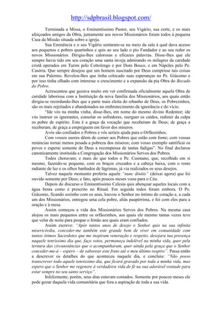 http://sdpbrasil.blogspot.com/
        Terminada a Missa, o Eminentíssimo Pastor, seu Vigário, sua corte, e os mais
afeiçoados amigos da Obra, juntamente aos novos Missionários foram todos à pequena
Casa da Missão situada sobre a igreja.
        Sua Eminência e o seu Vigário sentaram-se no meio da sala à qual dava acesso
aos pequenos e pobres quartinhos e quis ao seu lado o pio Fundador e ao seu redor os
novos Missionários. Dirigiu-lhes calorosas e eficazes palavras. Disse-lhes que ele
sempre havia tido em seu coração uma santa inveja admirando os milagres da caridade
cristã operados em Turim pelo Cottolengo e por Dom Bosco, e em Nápoles pelo Pe.
Casória. Que sempre desejou que um homem suscitado por Deus cumprisse tais coisas
em sua Palermo. Revelou-lhes que tinha colocado suas esperanças no Pe. Giácomo e
por isso tinha olhado com interesse o crescimento e a expansão da pia Obra do Bocado
do Pobre.
        Acrescentou que gozava muito em ver confirmada oficialmente aquela Obra de
caridade laboriosa com a Instituição da nova família dos Missionários, aos quais então
dirigiu-se recordando-lhes que a parte mais eleita do rebanho de Deus, os Pobrezinhos,
são os mais rejeitados e abandonados no embrutecimento da ignorância e do vício.
        “Ide vós na minha vinha, disse-lhes, em nome do mesmo divino Redentor; ide
vós instruir os ignorantes, consolar os sofredores, reerguer os caídos, redimir da culpa
os pobre de espírito. Esta é a graça da vocação que receberam de Deus; de graça a
receberam, de graça a empreguem em favor dos míseros.
        Avós são confiados o Pobres e vós seríeis ajuda para o Orfãozinhos.
        Com vossos suores dêem de comer aos Pobres que estão com fome; com vossas
renúncias tornai menos pesada a pobreza dos míseros; com vosso exemplo santificai os
povos e esperai somente de Deus a recompensa de tantas fadigas”. No final declarou
canonicamente instituída a Congregação dos Missionários Servos dos Pobres.
        Todos choravam; e mais do que todos o Pe. Cusmano, que, recolhido em si
mesmo, fazendo-se pequeno, com os braços cruzados e a cabeça baixa, com o rosto
radiante de luz e os olhos banhados de lágrimas, já via realizados os seus desejos.
        Talvez naquele momento proferiu aquele “nunc dinitis” (deixai agora) que foi
ouvido somente por Deus; e fato, após poucos meses voou para o Céu.
        Depois do discurso o Eminentíssimo Celesia quis abençoar aqueles locais com a
água benta como é prescrito no Ritual. Em seguida todos foram embora. O Pe.
Giácomo, ficando sozinho com os seus, louvou o Senhor no íntimo do coração e, a cada
um dos Missionários, entregou uma cela pobre, aliás paupérrima, e foi com eles para a
oração e à mesa.
        Assim começou a vida dos Missionários Servos dos Pobres. Na mesma casa
alojou os mais pequenos entre os orfãozinhos, aos quais ele mesmo tantas vezes teve
que velar de noite para poupar o Irmão aos quais eram confiados.
        Assim escreve: “Após tantos anos de desejo o Senhor quis na sua infinita
misericórdia, conceder-me também este grande bem de viver em comunidade com
tantos ótimos Sacerdotes que me inspiram veneração e respeito. desejara tua presença
naquele tenríssimo dia que, faço votos, permaneça indelével na minha vida, quer pela
ternura das circunstâncias que o acompanharam, quer ainda pela graça que o Senhor
conceder-me-á – espero – de saborear este fruto até o meu último respiro”. Passa então
a descrever os detalhes do que aconteceu naquele dia, e concluiu: “Não posso
transcrever todo aquele tenríssimo dia, que ficará gravado por toda a minha vida, mas
espero que o Senhor me regenere à verdadeira vida de fé na sua adorável vontade para
estar sempre no seu santo serviço”.
        Infelizmente, porém, seus dias estavam contados. Somente por poucos meses ele
pode gozar daquela vida comunitária que fora a aspiração de toda a sua vida.
 