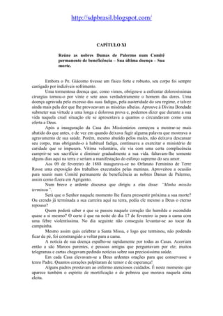 http://sdpbrasil.blogspot.com/


                                   CAPÍTULO XI

              Reúne as nobres Damas de Palermo num Comitê
              permanente de beneficência – Sua última doença – Sua
              morte.


        Embora o Pe. Giácomo tivesse um físico forte e robusto, seu corpo foi sempre
castigado por indizíveis sofrimento.
        Uma tormentosa doença que, como vimos, obrigou-o a enfrentar dolorosíssimas
cirurgias tornou-o por vinte e sete anos verdadeiramente o homem das dores. Uma
doença agravada pelo excesso das suas fadigas, pela austeridade do seu regime, e talvez
ainda mais pela dor que lhe provocavam as misérias alheias. Aprouve à Divina Bondade
submeter sua virtude a uma longa e dolorosa prova e, podemos dizer que durante a sua
vida naquela cruel situação ele se apresentava a quantos o circundavam como uma
oferta a Deus.
        Após a inauguração da Casa dos Missionários começou a mostrar-se mais
abatido do que antes, e de vez em quando deixava fugir alguma palavra que mostrava o
agravamento de sua saúde. Porém, mesmo abatido pelos males, não deixava descansar
seu corpo, mas obrigando-o à habitual fadiga, continuava a exercitar o ministério de
caridade que se impusera. Vítima voluntária, ele via com uma certa complacência
cumprir-se seu sacrifício e diminuir gradualmente a sua vida. faltavam-lhe somente
alguns dias aqui na terra e seriam a manifestação do esforço supremo do seu amor.
        Aos 09 de fevereiro de 1888 inaugurava-se no Orfanato Feminino de Terre
Rosse uma exposição dos trabalhos executados pelas meninas. Aproveitou a ocasião
para reunir num Comitê permanente de beneficência as nobres Damas de Palermo,
assim como fizera em Agrigento.
        Num breve e ardente discurso que dirigiu a elas disse: “Minha missão
terminou”.
        Será que o Senhor naquele momento lhe fizera pressentir próxima a sua morte?
Ou crendo já terminada a sua carreira aqui na terra, pedia ele mesmo a Deus o eterno
repouso?
        Quem poderá saber o que se passou naquele coração tão humilde e escondido
quase a si mesmo? O certo é que na noite do dia 17 de fevereiro ia para a cama com
uma febre violentíssima. No dia seguinte não conseguiu levantar-se ao tocar da
campainha.
        Mesmo assim quis celebrar a Santa Missa, e logo que terminou, não podendo
ficar de pé, foi constrangido a voltar para a cama.
        A notícia de sua doença espalho-se rapidamente por todas as Casas. Acorriam
então a são Marcos parentes, e pessoas amigas que perguntavam por ele; muitos
telegramas e cartas chegavam pedindo notícias sobre sua preciosíssima saúde.
        Em cada Casa elevavam-se a Deus ardentes orações para que conservasse o
tenro Padre. Quantos corações palpitaram de temor e de esperança!
        Alguns padres prestavam ao enfermo atenciosos cuidados. É neste momento que
aparece também o espírito de mortificação e de pobreza que morava naquela alma
eleita.
 
