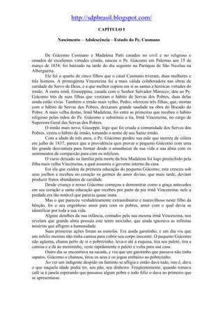 http://sdpbrasil.blogspot.com/
                                     CAPÍTULO I

              Nascimento – Adolescência – Estudo do Pe. Cusmano


        De Giácomo Cusmano e Madalena Patti casados no civil e no religioso e
ornados de excelentes virtudes cristãs, nasceu o Pe. Giácomo em Palermo aos 15 de
março de 1834; foi batizado na tarde do dia seguinte na Paróquia de São Nicolau na
Albergueria.
        Ele foi o quarto de cinco filhos que o casal Cusmano tiveram, duas mulheres e
três homens. A primogênita Vincenzina foi a mais válida colaboradora nas obras de
caridade do Servo de Deus, e a que melhor copiou em si as santas e heróicas virtudes do
irmão. A outra irmã, Giuseppina, casada com o Senhor Salvador Marocco, deu ao Pe.
Giácomo três de suas filhas que vestiram o hábito de Servas dos Pobres, duas delas
ainda estão vivas. Também o irmão mais velho, Pedro, ofereceu três filhas, que, mortas
com o hábito de Servas dos Pobres, deixaram grande saudade na obra do Bocado do
Pobre. A mais velha destas, Irmã Madalena, foi entre as primeiras que recebeu o hábito
religioso pelas mãos do Pe. Giácomo e substituiu a tia, Irmã Vincenzina, no cargo de
Superiora Geral das Servas dos Pobres.
        O irmão mais novo, Giuseppe, logo que foi criada a comunidade dos Servos dos
Pobres, vestiu o hábito de irmão, tomando o nome de seu Santo irmão.
        Com a idade de três anos, o Pe. Giácomo perdeu sua mãe que morreu de cólera
em julho de 1837; parece que a providência quis provar o pequeno Giácomo com uma
tão grande desventura para formar desde o amanhecer de sua vida a sua alma com os
sentimentos de compaixão para com os infelizes.
        O vazio deixado na família pela morte da boa Madalena foi logo preenchido pela
filha mais velha Vincenzina, a qual assumiu o governo interno da casa.
        Foi ela que cuidou da primeira educação do pequeno Giácomo; este cresceu sob
seus joelhos e recebeu no coração os germes do amor divino, que mais tarde, deviam
produzir frutos abundantes de caridade.
        Desde criança o nosso Giácomo começou a demonstrar como a graça antecedeu
em seu coração a santa educação que recebeu por parte da pia irmã Vincenzina; nele a
piedade era tão notável que parecia quase inata.
        Mas o que pareceu verdadeiramente extraordinário e maravilhoso neste filho da
bênção, foi o seu engenhoso amor para com os pobres, amor com o qual devia se
identificar por toda a sua vida.
        Alguns detalhes da sua infância, contados pela sua mesma irmã Vincenzina, nos
revelam que grande alma possuía este tenro mocinho, que ainda ignorava as infinitas
misérias que afligem a humanidade.
        Suas primeiras ações foram as esmolas. Era ainda garotinho, e um dia viu que
um infeliz menino não tinha camisa para cobrir seu corpo inocente. O pequeno Giácomo
não agüenta, chama perto de si o pobrezinho, leva-o até a esquina, tira seu paletó, tira a
camisa e a dá ao menininho, veste rapidamente o paletó e volta para sua casa.
        Outro dia se encontrava na sacada, e viu que um garotinho que passava não tinha
sapatos. Giácomo o chamou, tirou os seus e os jogou embaixo ao pobrezinho.
        Ao ver um indigente despido ou faminto se afligia e então dava tudo, isto é, dava
o que naquela idade podia ter, seu pão, seu dinheiro. Freqüentemente, quando tomava
café ia à janela esperando que passasse algum pobre e todo feliz o dava ao primeiro que
se apresentasse.
 
