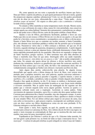 http://sdpbrasil.blogspot.com/
        Oh, como aparecia em seu rosto a expressão do sacrifício interno que fazia a
Deus por faltar o espírito de pobreza, ao qual queria permanecer fiel até à morte, quando
lhe preparavam algumas sopinhas substanciosas! Certa vez um dos padres percebendo
esta dor da alma em seu rosto, oferecendo-lhe a sopa disse: “Tome padre, ...factus
obediens usque ad mortem”. Ele ergueu os olhos para o céu e continuou o versículo
levando à boca a tigelinha.
        No entanto a febre mantinha-se numa temperatura muito elevada. Mesmo assim,
em meio a seus sofrimento de corpo e alma, nunca foi visto perturbado, mas conservou
sempre aquela sua calma habitual. Somente dois pensamentos o perturbavam na cabeça:
um de não poder rezar o Ofício Divino, outro de não poder celebrar a Santa Missa.
        Quanto à reza do Ofício, providenciou facilmente, pedindo o favor aos seus
Padres que dois ou um rezasse o Ofício Divino em voz alta no seu quarto; e ele que não
podia ler o breviário, rezava mentalmente e acompanhava com os lábios a divina prece.
Quanto à Santa Missa teve que se contentar em receber somente a Santa Comunhão,
pois, não obstante seus insistentes pedidos,o médico não lhe permitiu que se levantasse
da cama. Passaram-se vários dias e a febre começou a diminuir, até que aos 26 de
fevereiro, segundo domingo da quaresma, desapareceu completamente. A partir daquele
dia começou a deixar a cama por algumas horas, celebrando diariamente a Santa Missa
numa capelinha arrumada perto do seu quartinho. Mas devia ser segurado o tempo todo
do Santo Sacrifício, porque vacilava. A febre terminara mas uma falta absoluta de
forças o mantinha mais fraco do que antes. Interrogado sobre sua saúde respondia:
“Sinto-me desvanecer, sinto faltar-me aos poucos a vida”. não se podia compreender o
que tinha. No entanto não queria deixar de oferecer o divino sacrifício sem omitir
nenhuma das cerimônias, inclusive as genuflexões que tanto lhe custavam sacrifício. O
homem de Deus achava que o seu dia, aliás, tão belo e tão santamente cheio, não era
verdadeiramente consagrado ao Senhor sem oferecer o incruento sacrifício do altar.
        Após alguns dias, porém, sobreveio-lhe uma pleurite. Se alguém tivesse
desconfiado que aquela seria a última doença do Servo de Deus, com certeza teria
anotado, para a perpétua memória, suas sutis palavras, aquelas conversas ardorosas e
bem humoradas das quais podia-se perceber o engenho, o espírito interior, o amor ao
sacrifício, a fé, a caridade, a prudência, todas as grandes virtudes daquela alma bendita.
Passada a fase aguda da pleurite, no dia 13 de março os médicos o declararam quase
completamente curado e teriam-lhe permitido levantar-se se suas forças muito abatidas
o tivessem consentido. Mas às quatro horas da madrugada do dia seguinte um dos
padres que o velavam naquela noite ouviu alguns gemidos. Acorreu ao quarto e o
encontrou sofrendo muito com a respiração. Acorreram os outros padres. Tinha
movimentos de espasmos tremendos, suava frio e o pulso não dava quase nenhum sinal.
Correram para administrar-lhe a Santa Comunhão, mas não chegaram a tempo. A morte,
como se fosse impaciente para juntá-lo novamente a Deus, apanhava-o dentre os braços
de seus amados filhos. Fez um último esforço para erguer-se um pouco da cama, mas
caiu sobre os travesseiros e, após poucos respiros, recompondo um semblante sereno e
com um doce sorriso nos lábios abandonou-se como em um sono profundo. O Pe.
Giácomo entregava a sua bela alma a Deus!
        Eram quatro e meia, hora sagrada, na qual ele, quando era são, costumava
levantar para colocar-se à presença de Deus. Até o último dia ele foi fiel à sua regra e às
quatro e meia ressurgia na contemplação de Deus que se mostrou-lhe não mais como
sombra, mas como luz pura, incorruptível, eterna!
        Espalhando-se por Palermo a notícia de que o Pe. Giácomo tinha morrido, foi
um luto geral e pela primeira vez, na frente de todas as lojas e mercearias leu-se “luto
municipal”. A notícia levada pelo telefone ou pelo telégrafo às várias Casas da Cidade e
 
