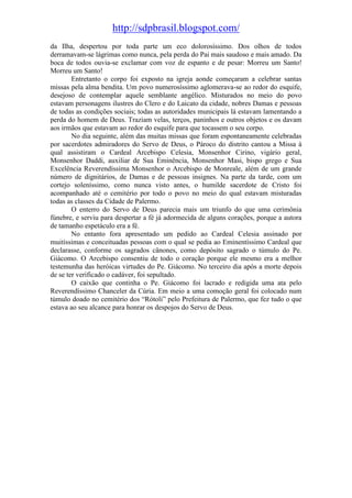 http://sdpbrasil.blogspot.com/
da Ilha, despertou por toda parte um eco dolorosíssimo. Dos olhos de todos
derramavam-se lágrimas como nunca, pela perda do Pai mais saudoso e mais amado. Da
boca de todos ouvia-se exclamar com voz de espanto e de pesar: Morreu um Santo!
Morreu um Santo!
        Entretanto o corpo foi exposto na igreja aonde começaram a celebrar santas
missas pela alma bendita. Um povo numerosíssimo aglomerava-se ao redor do esquife,
desejoso de contemplar aquele semblante angélico. Misturados no meio do povo
estavam personagens ilustres do Clero e do Laicato da cidade, nobres Damas e pessoas
de todas as condições sociais; todas as autoridades municipais lá estavam lamentando a
perda do homem de Deus. Traziam velas, terços, paninhos e outros objetos e os davam
aos irmãos que estavam ao redor do esquife para que tocassem o seu corpo.
        No dia seguinte, além das muitas missas que foram espontaneamente celebradas
por sacerdotes admiradores do Servo de Deus, o Pároco do distrito cantou a Missa à
qual assistiram o Cardeal Arcebispo Celesia, Monsenhor Cirino, vigário geral,
Monsenhor Daddi, auxiliar de Sua Eminência, Monsenhor Masi, bispo grego e Sua
Excelência Reverendíssima Monsenhor o Arcebispo de Monreale, além de um grande
número de dignitários, de Damas e de pessoas insignes. Na parte da tarde, com um
cortejo soleníssimo, como nunca visto antes, o humilde sacerdote de Cristo foi
acompanhado até o cemitério por todo o povo no meio do qual estavam misturadas
todas as classes da Cidade de Palermo.
        O enterro do Servo de Deus parecia mais um triunfo do que uma cerimônia
fúnebre, e serviu para despertar a fé já adormecida de alguns corações, porque a autora
de tamanho espetáculo era a fé.
        No entanto fora apresentado um pedido ao Cardeal Celesia assinado por
muitíssimas e conceituadas pessoas com o qual se pedia ao Eminentíssimo Cardeal que
declarasse, conforme os sagrados cânones, como depósito sagrado o túmulo do Pe.
Giácomo. O Arcebispo consentiu de todo o coração porque ele mesmo era a melhor
testemunha das heróicas virtudes do Pe. Giácomo. No terceiro dia após a morte depois
de se ter verificado o cadáver, foi sepultado.
        O caixão que continha o Pe. Giácomo foi lacrado e redigida uma ata pelo
Reverendíssimo Chanceler da Cúria. Em meio a uma comoção geral foi colocado num
túmulo doado no cemitério dos “Rótoli” pelo Prefeitura de Palermo, que fez tudo o que
estava ao seu alcance para honrar os despojos do Servo de Deus.
 