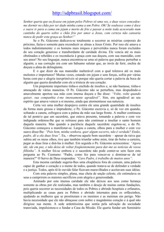 http://sdpbrasil.blogspot.com/
Senhor queria que eu ficasse em jejum pelos Pobres só uma vez, e duas vezes concedeu-
me dormir no chão por ter dado minha cama a um Pobre. Oh! Se soubesse como é doce
e suave ir para a cama em jejum e morto de frio e passar a noite toda acocorado num
cantinho do quarto sobre o chão frio por amor a Jesus, com certeza não cansaria
nunca de pedir esta graça ao Senhor!”
        Se o Pe. Giácomo dedicava-se totalmente a socorrer as misérias corporais do
próximo, fazia-o somente para reconduzir as almas a Jesus Cristo. Por isso ele amava a
todos indistintamente: e os homens mais iníquos e pervertidos nunca foram excluídos
do seu coração generoso e transbordante de caridade divina. Ele vencia até os mais
obstinados e rebeldes e os reconduzia à graça com sua doçura, com sua mansidão, com
seu amor! No seu linguajar, nunca encontrou-se uma só palavra que pudesse perturbar a
alguém; a sua correção era com um bálsamo salutar que, ao invés de ferir, enchia de
doçura a alma do delinqüente.
        E o que dizer da sua mansidão inalterável com a qual tolerava até os mais
molestos e importunos? Muitas vezes, estando em jejum e sem forças, sofria por várias
horas com paz e alegria inexprimíveis só porque não queria cortar a palavra da boca de
alguém que queria desabafar com ele a tristeza do seu coração.
        Um prepotente importuno tinha-o enchido de insultos e, se não bastasse, tinha-o
ameaçado de várias maneiras. O Pe. Giácomo não se perturbou, mas despedindo-o
amavelmente apertou sua mão com imensa doçura e lhe disse: “Volte, volte quando
quiser, sua companhia é-me imensamente agradável”. Sim, era agradável ao seu
espírito que amava vencer a si mesmo, ainda que atormentasse sua natureza.
        Certa vez uma mulher despejava contra ele uma grande quantidade de insultos
da forma mais grossa e imprudente; o Pe. Giácomo escrevia e, só de vez em quando,
soltando a caneta, esfregava com a palma da mão sua larga fronte. A mulher continuou
de tal ponteo que um sacerdote, que estava presente, tomando a palavra e com voz
indignada ordenou-lhe que se retirasse para não continuar a insultar o santo homem
daquela maneira. Mas quando a paciência daquele sacerdote esgotou-se, a do Pe.
Giácomo começava a manifestar-se. Largou a caneta, olhou para a mulher e com voz
suave disse-lhe: “Pois bem, minha senhora, quer algum socorro, não é verdade? Então,
padre, dê a ela duas liras”. Eu, - observou aquele bom sacerdote – apesar da raiva que
subira até os meus olhos, tive que também triunfar sobre mim, tirar do bolso a carteira,
pegar as duas liras e doá-las à mulher. Em seguida o Pe. Giácomo acrescentou: “Agora
ide, ide em paz, e não deixe de voltar freqüentemente para dar-me as notícias de vossa
filhinha”. A mulher foi-se embora e o sacerdote não pode conter-se sem fazer esta
pergunta ao Pe. Cusmano: “Padre, como fez para vencer-se e dominar-se de tal
maneira?” O Servo de Deus respondeu: “Caro Padre, é trabalho de muitos anos”.
        Esta mesma caridade sugeria-lhes uma eloqüência fora do comum, uma palavra
capaz de ganhar o coração e a mente de todos, quando tratava-se de defender a verdade
e a justiça. Todos, após tê-lo ouvido falar ficavam maravilhados e aceitavam suas idéias.
        Com esta palavra simples, plana, mas cheia de unção celeste, ele estimulava os
seus a cumprirem os maiores sacrifícios com alegria e generosidade.
        Animado por esta imensa caridade ele não deixou aos seus como herança
somente as obras por ele realizadas, mas também o desejo de muitas outras fundações,
pois queria socorrer as necessidades de todos os Pobres e abrindo hospitais e orfanatos,
multiplicando as casas para os Pobres e abrindo internatos para os orfãozinhos,
ajudando as mulheres que se prostituíam e os meninos e as meninas em perigo. Não
havia necessidade que ele não abraçasse com nobre e magnânimo coração e à qual não
dirigisse sua mente. A sede ardentíssima que sentia pela salvação da sociedade
transviada, impulsionou-o a fundar a Casa da Missão. Ele queria fundar um Seminário
 