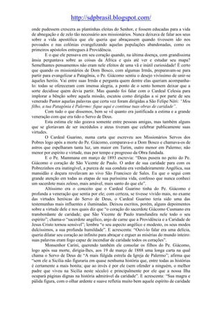 http://sdpbrasil.blogspot.com/
onde pudessem crescera as plantinhas eleitas do Senhor, e fossem educadas para a vida
de abnegação e de zelo tão necessário aos missionários. Nunca deixava de falar aos seus
sobre a vida apostólica que ele queria que abraçassem quando tivessem ido nos
povoados e nas colônias evangelizando aquelas populações abandonadas, como os
primeiros apóstolos entregues à Providência.
        E o que ele pensava em seu coração quando, na última doença, com grandíssima
ânsia perguntava sobre as coisas da África e quis até ver e estudar seu mapa?
Semelhantes pensamentos não eram nele efeitos de uma vã e inútil curiosidade! É certo
que quando os missionários de Dom Bosco, com algumas Irmãs, preparavam-se para
partir para evangelizar a Patagônia, o Pe. Giácomo sentiu o desejo vivíssimo de unir-se
àqueles heróis. Vai entre suas Irmãs e pergunta quem dentre elas queriam acompanha-
lo: todas se ofereceram com imensa alegria, a ponto de o sento homem deixar que a
sorte decidisse quem devia partir. Mas quando foi falar com o Cardeal Celesia para
implorar a bênção sobre aquela missão, escutou como dirigidas a si por parte de seu
venerado Pastor aquelas palavras que certa vez foram dirigidas a São Felipe Néri: “Meu
filho, a tua Patagônia é Palermo: fique aqui e continue tuas obras de caridade”.
        Com tudo o que dissemos, bem se vê quanto era justificada a estima e a grande
veneração com que era tido o Servo de Deus.
        Esta estima ele não gozava somente entre pessoas amigas, mas também alguns
que se gloriavam de ser incrédulos e ateus tiveram que celebrar publicamente suas
virtudes.
        O Cardeal Guarino, numa carta que escreveu aos Missionários Servos dos
Pobres logo após a morte do Pe. Giácomo, comparava-o a Dom Bosco e chamava-os de
astros que espelharam tanta luz, um maior em Turim, outro menor em Palermo; não
menor por espírito e virtude, mas por tempo e progresso da Obra fundada.
        E o Pe. Mammana em março de 1893 escrevia: “Deus pusera no peito do Pe.
Giácomo o coração de São Vicente de Paulo. O ardor de sua caridade para com os
Pobrezinhos era inatingível, a pureza de sua conduta era verdadeiramente Angélica, sua
mansidão e doçura revelavam ao vivo São Francisco de Sales. Eu que o segui com
grande atenção em todas as etapas de sua puríssima vida, confesso que nunca conheci
um sacerdote mais zeloso, mais amável, mais santo do que ele”.
        Altíssimo era o conceito que o Cardeal Guarino tinha do Pe. Giácomo e
profunda a veneração que sentia por ele; com certeza, se tivesse vivido mais, no exame
das virtudes heróicas do Servo de Deus, o Cardeal Guarino teria sido uma das
testemunhas mais influentes e iluminadas. Deixou escritos, porém, alguns depoimentos
sobre a virtude dele e nos quais diz que “o coração do sacerdote Giácomo Cusmano era
transbordante de caridade; que São Vicente de Paulo transfundira nele todo o seu
espírito”; chama-o “sacerdote angélico, anjo de carne que a Providência e a Caridade de
Jesus Cristo tornou sensível”; lembra “o seu aspecto angélico e modesto, os seus modos
dulcíssimos, a sua profunda humildade”. E acrescenta: “Ouvi-lo falar era uma delícia,
queria dilatar seu coração ao infinito para abraçar e erguer as misérias do mundo inteiro:
suas palavras eram fogo capaz de incendiar de caridade todos os corações”.
        Monsenhor Carini, querendo também ele consolar os filhos do Pe. Giácomo,
logo após sua morte, dirigia-lhes, aos 19 de março de 1888 uma longa carta na qual
chama o Servo de Deus de “A mais fúlgida estrela da Igreja de Palermo”; afirma que
“sem ele a Sicília não figuraria em quase nenhuma história que, entre todas as histórias
é certamente a mais bonita; que ao invés é por ele (sem ofender a ninguém, o melhor
padre que viveu na Sicília neste século) e principalmente por ele que a nossa Ilha
ocupará páginas dignas na história admirável da caridade”. E acrescenta: “Sua magra e
pálida figura, com o olhar ardente e suave refletia muito bem aquele espírito de caridade
 