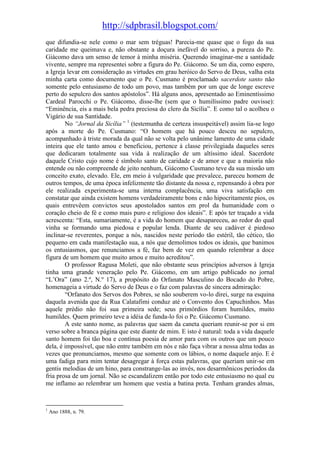 http://sdpbrasil.blogspot.com/
que difundia-se nele como o mar sem tréguas! Parecia-me quase que o fogo da sua
caridade me queimava e, não obstante a doçura inefável do sorriso, a pureza do Pe.
Giácomo dava um senso de temor à minha miséria. Querendo imaginar-me a santidade
vivente, sempre ma representei sobre a figura do Pe. Giácomo. Se um dia, como espero,
a Igreja levar em consideração as virtudes em grau heróico do Servo de Deus, valha esta
minha carta como documento que o Pe. Cusmano é proclamado sacerdote santo não
somente pelo entusiasmo de todo um povo, mas também por um que de longe escreve
perto do sepulcro dos santos apóstolos”. Há alguns anos, apresentado ao Eminentíssimo
Cardeal Parocchi o Pe. Giácomo, disse-lhe (sem que o humilíssimo padre ouvisse):
“Eminência, eis a mais bela pedra preciosa do clero da Sicília”. E como tal o acolheu o
Vigário de sua Santidade.
        No “Jornal da Sicília” 1 (testemunha de certeza insuspeitável) assim lia-se logo
após a morte do Pe. Cusmano: “O homem que há pouco desceu no sepulcro,
acompanhado à triste morada da qual não se volta pelo unânime lamento de uma cidade
inteira que ele tanto amou e beneficiou, pertence à classe privilegiada daqueles seres
que dedicaram totalmente sua vida à realização de um altíssimo ideal. Sacerdote
daquele Cristo cujo nome é símbolo santo de caridade e de amor e que a maioria não
entende ou não compreende de jeito nenhum, Giácomo Cusmano teve da sua missão um
conceito exato, elevado. Ele, em meio à vulgaridade que prevalece, pareceu homem de
outros tempos, de uma época infelizmente tão distante da nossa e, repensando à obra por
ele realizada experimenta-se uma interna complacência, uma viva satisfação em
constatar que ainda existem homens verdadeiramente bons e não hipocritamente pios, os
quais entrevêem convictos seus apostolados santos em prol da humanidade com o
coração cheio de fé e como mais puro e religioso dos ideais”. E após ter traçado a vida
acrescenta: “Esta, sumariamente, é a vida do homem que desapareceu, ao redor do qual
vinha se formando uma piedosa e popular lenda. Diante de seu cadáver é piedoso
inclinar-se reverentes, porque a nós, nascidos neste período tão estéril, tão cético, tão
pequeno em cada manifestação sua, a nós que demolimos todos os ideais, que banimos
os entusiasmos, que renunciamos a fé, faz bem de vez em quando relembrar a doce
figura de um homem que muito amou e muito acreditou”.
        O professor Ragusa Moleti, que não obstante seus princípios adversos à Igreja
tinha uma grande veneração pelo Pe. Giácomo, em um artigo publicado no jornal
“L’Ora” (ano 2.º, N.º 17), a propósito do Orfanato Masculino do Bocado do Pobre,
homenageia a virtude do Servo de Deus e o faz com palavras de sincera admiração:
        “Orfanato dos Servos dos Pobres, se não souberem vo-lo direi, surge na esquina
daquela avenida que da Rua Calatafimi conduz até o Convento dos Capuchinhos. Mas
aquele prédio não foi sua primeira sede; seus primórdios foram humildes, muito
humildes. Quem primeiro teve a idéia de funda-lo foi o Pe. Giácomo Cusmano.
        A este santo nome, as palavras que saem da caneta queriam reunir-se por si em
verso sobre a branca página que este diante de mim. E isto é natural: toda a vida daquele
santo homem foi tão boa e contínua poesia de amor para com os outros que um pouco
dela, é impossível, que não entre também em nós e não faça vibrar a nossa alma todas as
vezes que pronunciamos, mesmo que somente com os lábios, o nome daquele anjo. E é
uma fadiga para mim tentar desagregar à força estas palavras, que queriam unir-se em
gentis melodias de um hino, para constrange-las ao invés, nos desarmônicos períodos da
fria prosa de um jornal. Não se escandalizem então por todo este entusiasmo no qual eu
me inflamo ao relembrar um homem que vestia a batina preta. Tenham grandes almas,


1
    Ano 1888, n. 79.
 