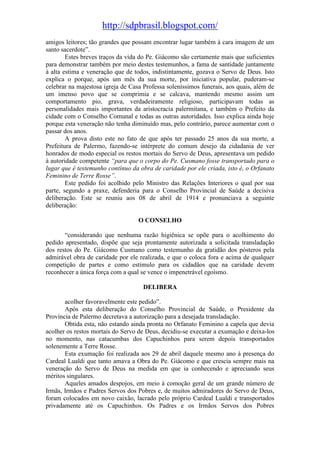 http://sdpbrasil.blogspot.com/
amigos leitores; tão grandes que possam encontrar lugar também à cara imagem de um
santo sacerdote”.
        Estes breves traços da vida do Pe. Giácomo são certamente mais que suficientes
para demonstrar também por meio destes testemunhos, a fama de santidade juntamente
à alta estima e veneração que de todos, indistintamente, gozava o Servo de Deus. Isto
explica o porque, após um mês da sua morte, por iniciativa popular, puderam-se
celebrar na majestosa igreja de Casa Professa soleníssimos funerais, aos quais, além de
um imenso povo que se comprimia e se calcava, mantendo mesmo assim um
comportamento pio, grava, verdadeiramente religioso, participavam todas as
personalidades mais importantes da aristocracia palermitana, e também o Prefeito da
cidade com o Conselho Comunal e todas as outras autoridades. Isso explica ainda hoje
porque esta veneração não tenha diminuído mas, pelo contrário, parece aumentar com o
passar dos anos.
        A prova disto este no fato de que após ter passado 25 anos da sua morte, a
Prefeitura de Palermo, fazendo-se intérprete do comum desejo da cidadania de ver
honrados de modo especial os restos mortais do Servo de Deus, apresentava um pedido
à autoridade competente “para que o corpo do Pe. Cusmano fosse transportado para o
lugar que é testemunho contínuo da obra de caridade por ele criada, isto é, o Orfanato
Feminino de Terre Rosse”.
        Este pedido foi acolhido pelo Ministro das Relações Interiores o qual por sua
parte, segundo a praxe, defenderia para o Conselho Provincial de Saúde a decisiva
deliberação. Este se reuniu aos 08 de abril de 1914 e pronunciava a seguinte
deliberação:

                                   O CONSELHO

       “considerando que nenhuma razão higiênica se opõe para o acolhimento do
pedido apresentado, dispõe que seja prontamente autorizada a solicitada transladação
dos restos do Pe. Giácomo Cusmano como testemunho da gratidão dos pósteros pela
admirável obra de caridade por ele realizada, e que o coloca fora e acima de qualquer
competição de partes e como estímulo para os cidadãos que na caridade devem
reconhecer a única força com a qual se vence o impenetrável egoísmo.

                                     DELIBERA

       acolher favoravelmente este pedido”.
       Após esta deliberação do Conselho Provincial de Saúde, o Presidente da
Província de Palermo decretava a autorização para a desejada transladação.
       Obtida esta, não estando ainda pronta no Orfanato Feminino a capela que devia
acolher os restos mortais do Servo de Deus, decidiu-se executar a exumação e deixa-los
no momento, nas catacumbas dos Capuchinhos para serem depois transportados
solenemente a Terre Rosse.
       Esta exumação foi realizada aos 29 de abril daquele mesmo ano à presença do
Cardeal Lualdi que tanto amava a Obra do Pe. Giácomo e que crescia sempre mais na
veneração do Servo de Deus na medida em que ia conhecendo e apreciando seus
méritos singulares.
       Aqueles amados despojos, em meio à comoção geral de um grande número de
Irmãs, Irmãos e Padres Servos dos Pobres e, de muitos admiradores do Servo de Deus,
foram colocados em novo caixão, lacrado pelo próprio Cardeal Lualdi e transportados
privadamente até os Capuchinhos. Os Padres e os Irmãos Servos dos Pobres
 