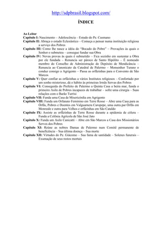http://sdpbrasil.blogspot.com/
                                        ÍNDICE

Ao Leitor
Capítulo I: Nascimento – Adolescência – Estudo do Pe. Cusmano
Capítulo II: Abraça o estado Eclesiástico – Começa a pensar numa instituição religiosa
           a serviço dos Pobres
Capítulo III: Como lhe nasce a idéia do “Bocado do Pobre” – Provações às quais o
           Senhor o submeteu – consegue fundar sua Obra
Capítulo IV: Novas provas às quais é submetido – Fica sozinho em sustentar a Obra
           por ele fundada – Renuncia ser pároco de Santo Hipólito – É nomeado
           membro do Conselho de Administração do Depósito de Mendicância –
           Renuncia ao Canonicato da Catedral de Palermo – Monsenhor Turano o
           conduz consigo a Agrigento – Passa as orfãzinhas para o Convento de São
           Marcos
Capítulo V: Quer confiar as orfãzinhas a vários Institutos religiosos – Confortado por
           um sonho misterioso, dá o hábito às primeiras Irmãs Servas dos Pobres
Capítulo VI: Conseguida do Prefeito de Palermo a Quinta Casa a beira mar, funda o
           primeiro Asilo de Pobres incapazes de trabalhar – sofre uma cirurgia – Suas
           relações com o Barão Turrisi
Capítulo VII: Funda uma Casa de Misericórdia em Agrigento
Capítulo VIII: Funda um Orfanato Feminino em Terre Rosse – Abre uma Casa para as
           Órfãs, Pobres e Doentes em Valguarnera Caropepe, uma outra par Órfãs em
           Monreale e outra para Velhos e orfãzinhas em São Cataldo
Capítulo IX: Assiste as orfãzinhas de Terre Rosse durante a epidemia de cólera –
           Funda a Colônia Agrícola de São José Jato
Capítulo X: Funda um Asilo Canicattí – Abre em São Marcos a Casa dos Missionários
           Servos dos Pobres
Capítulo XI: Reúne as nobres Damas de Palermo num Comitê permanente de
           beneficência – Sua última doença – Sua morte
Capítulo XII: Virtudes do Pe. Giácomo – Sua fama de santidade – Solenes funerais –
           Exumação de seus restos mortais
 