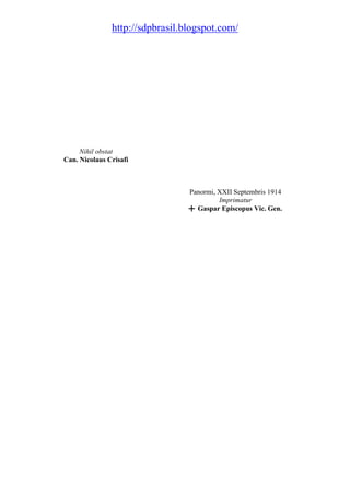 http://sdpbrasil.blogspot.com/




     Nihil obstat
Can. Nicolaus Crisafi



                                 Panormi, XXII Septembris 1914
                                          Imprimatur
                                 ╋ Gaspar Episcopus Vic. Gen.
 