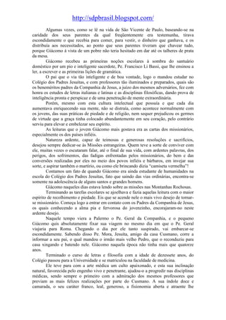http://sdpbrasil.blogspot.com/
         Algumas vezes, como se lê na vida de São Vicente de Paulo, baseando-se na
caridade dos seus parentes da qual freqüentemente era testemunha, tirava
escondidamente o que recebia para comer, para vestir, o dinheiro que ganhava, e os
distribuía aos necessitados, ao ponto que seus parentes tiveram que chavear tudo,
porque Giácomo à vista de um pobre não teria hesitado em dar até os talheres de prata
da mesa.
         Giácomo recebeu as primeiras noções escolares à sombra do santuário
doméstico por um pio e inteligente sacerdote, Pe. Francisco Li Bassi, que lhe ensinou a
ler, a escrever e as primeiras lições de gramática.
         O pai que o via tão inteligente e de boa vontade, logo o mandou estudar no
Colégio dos Padres Jesuítas, e com professores tão iluminados e preparados, quais são
os beneméritos padres da Companhia de Jesus, a juízo dos mesmos adversários, fez com
honra os estudos de letras italianas e latinas e as disciplinas filosóficas, dando prova de
inteligência pronta e perspicaz e de uma penetração de mente extraordinária.
         Porém, mesmo com esta cultura intelectual que possuía e que cada dia
aumentava enriquecendo sua mente, não se distraía, como acontece normalmente com
os jovens, das suas práticas de piedade e de religião, nem sequer prejudicou os germes
de virtude que a graça tinha colocado abundantemente em seu coração, pelo contrário
serviu para elevar e embelezar seu espírito.
         As leituras que o jovem Giácomo mais gostava era as cartas dos missionários,
especialmente os dos países infiéis.
         Natureza ardente, capaz de teimosas e generosas resoluções e sacrifícios,
desejou sempre dedicar-se às Missões estrangeiras. Quem teve a sorte de conviver com
ele, muitas vezes o escutaram falar, até o final de sua vida, com ardentes palavras, dos
perigos, dos sofrimentos, das fadigas enfrentadas pelos missionários, do bem e das
conversões realizadas por eles no meio dos povos infiéis e bárbaros, em invejar sua
sorte, e aspirar também o martírio, ou como ele brincando dizia “camiseta vermelha”!
         Contamos um fato de quando Giácomo era ainda estudante de humanidades na
escola do Colégio dos Padres Jesuítas, fato que saindo das vias ordinárias, encontra-se
somente na adolescência de alguns santos e grandes homens.
         Giácomo naqueles dias estava lendo sobre as missões nas Montanhas Rochosas.
         Terminando as tarefas escolares se ajoelhava e fazia aquelas leitura com o maior
espírito de recolhimento e piedade. Eis que se acende nele o mais vivo desejo de tornar-
se missionário. Começa logo a entrar em contato com os Padres da Companhia de Jesus,
os quais conhecendo a alma pia e fervorosa do jovenzinho, encorajaram-no neste
ardente desejo.
         Naquele tempo viera a Palermo o Pe. Geral da Companhia, e o pequeno
Giácomo quis absolutamente fixar sua viagem no mesmo dia em que o Pe. Geral
viajaria para Roma. Chegando o dia por ele tanto suspirado, vai embarcar-se
escondidamente. Sabendo disso Pe. Mora, Jesuíta, amigo da casa Cusmano, corre a
informar a seu pai, o qual mandou o irmão mais velho Pedro, que o reconduziu para
casa xingando e batendo nele. Giácomo naquela época não tinha mais que quatorze
anos.
         Terminado o curso de letras e filosofia com a idade de dezessete anos, do
Colégio passou para a Universidade e se matriculou na faculdade de medicina.
         Ele teve para com a arte médica um culto apaixonado, e esta sua inclinação
natural, favorecida pelo engenho vivo e penetrante, ajudou-o a progredir nas disciplinas
médicas, sendo sempre o primeiro com a admiração dos mesmos professores que
previam as mais felizes realizações por parte do Cusmano. A sua índole doce e
camarada, o seu caráter franco, leal, generoso, a fisionomia aberta e atraente lhe
 