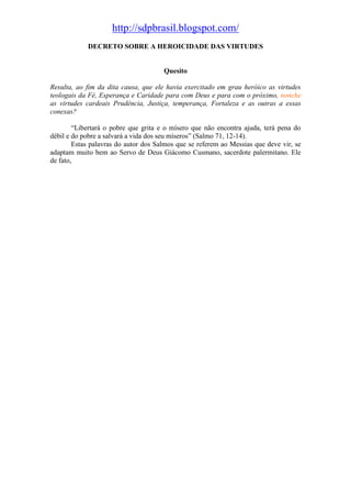 http://sdpbrasil.blogspot.com/
            DECRETO SOBRE A HEROICIDADE DAS VIRTUDES


                                      Quesito

Resulta, ao fim da dita causa, que ele havia exercitado em grau heróico as virtudes
teologais da Fé, Esperança e Caridade para com Deus e para com o próximo, nonche
as virtudes cardeais Prudência, Justiça, temperança, Fortaleza e as outras a essas
conexas?

        “Libertará o pobre que grita e o mísero que não encontra ajuda, terá pena do
débil e do pobre a salvará a vida dos seu míseros” (Salmo 71, 12-14).
        Estas palavras do autor dos Salmos que se referem ao Messias que deve vir, se
adaptam muito bem ao Servo de Deus Giácomo Cusmano, sacerdote palermitano. Ele
de fato,
 