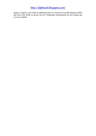 http://sdpbrasil.blogspot.com/
pagou a viagem e a pé voltou à cidade para fazer os curativos no marido daquela mulher
que havia sido ferido no pé por um tiro. Estupendas manifestações de um coração que
vive de caridade!
 