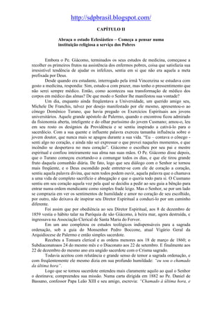 http://sdpbrasil.blogspot.com/
                                    CAPÍTULO II

              Abraça o estado Eclesiástico – Começa a pensar numa
              instituição religiosa a serviço dos Pobres


         Embora o Pe. Giácomo, terminados os seus estudos de medicina, começasse a
recolher os primeiros frutos na assistência dos enfermos pobres, coisa que satisfazia sua
irresistível tendência de ajudar os infelizes, sentia em si que não era aquela a meta
prefixada por Deus.
         Desde quando era estudante, interrogado pela irmã Vincenzina se estudava com
gosto a medicina, respondia: Sim, estudo-a com prazer, mas tenho o pressentimento que
não serei sempre médico. Então, como aconteceu sua transformação de médico dos
corpos em médico das almas? De que modo o Senhor lhe manifestou sua vontade?
         Um dia, enquanto ainda freqüentava a Universidade, um querido amigo seu,
Michele De Franchis, talvez por desejo manifestado por ele mesmo, apresentou-o ao
cônego Domênico Turano, que havia pregado os Exercícios Espirituais aos jovens
universitários. Aquele grande apóstolo de Palermo, quando o encontrou ficou admirado
da fisionomia aberta, inteligente e do olhar puríssimo do jovem Cusmano; amou-o, leu
em seu rosto os desígnios da Providência e se sentiu inspirado a cativá-lo para o
sacerdócio. Com a sua quente e influente palavra exerceu tamanha influência sobre o
jovem doutor, que nunca mais se apagou durante a sua vida. “Eu – contava o cônego -
senti algo no coração, e ainda não sei expressar o que provei naqueles momentos, e que
incêndio se despertava no meu coração”. Giácomo o escolheu por seu pai e mestre
espiritual e confiou inteiramente sua alma nas suas mãos. O Pe. Giácomo disse depois,
que o Turano começou exortando-o a comungar todos os dias, e que ele tirou grande
fruto daquela comunhão diária. De fato, logo que seu diálogo com o Senhor se tornou
mais freqüente, e o Deus escondido pode entreter-se com ele de coração a coração,
sentiu aquela palavra divina, que nem todos podem ouvir, aquela palavra que o chamava
a uma vida de completo sacrifício e abnegação e que o queria todo para si. O Cusmano
sentiu em seu coração aquela voz pela qual se decidiu a pedir ao seu guia a bênção para
entrar numa ordem mendicante como simples frade leigo. Mas o Senhor, se por um lado
se comprazia em ver os sentimentos de humildade e amor no coração de seu escolhido,
por outro, não deixava de inspirar seu Diretor Espiritual a conduzi-lo por um caminho
diferente.
         Foi assim que por obediência ao seu Diretor Espiritual, aos 8 de dezembro de
1859 vestia o hábito talar na Paróquia de são Giácomo, à beira mar, agora destruída, e
ingressava na Associação Clerical de Santa Maria do Fervor.
         Em um ano completou os estudos teológicos indispensáveis para a sagrada
ordenação, sob a guia do Monsenhor Pedro Boccone, atual Vigário Geral da
Arquidiocese de Palermo e então simples sacerdote.
         Recebeu a Tonsura clerical e as ordens menores aos 18 de março de 1860; o
Subdiaconatoaos 24 do mesmo mês e o Diaconato aos 22 de setembro. E finalmente aos
22 de dezembro do mesmo ano era ungido sacerdote com o Crisma sagrado.
         Todavia aceitou com relutância e grande senso de temor a sagrada ordenação, e
com freqüentemente ele mesmo dizia em sua profundo humildade: “eu sou o chamado
da última hora”.
         Logo que se tornou sacerdote entendeu mais claramente aquilo ao qual o Senhor
o destinava; compreendeu sua missão. Numa carta dirigida em 1882 ao Pe. Daniel de
Bassano, confessor Papa Leão XIII e seu amigo, escrevia: “Chamado à última hora, e
 