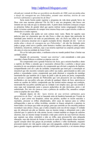 http://sdpbrasil.blogspot.com/
elevado por vontade de Deus ao sacerdócio em dezembro de 1860, senti em minha alma
o desejo de consagrar-me aos Pobrezinhos, assumir suas misérias, tirá-los de seus
terríveis sofrimentos e aproximá-los de Deus”.
        Seria muito bonito poder registrar o programa da vida deste grande Servo de
Deus com suas mesmas palavras! Ele foi fiel a este seu programa, não houve um
instante em sua vida em que se afastasse dele. A partir deste momento começou a traçar
as primeiras linhas do grande ideal que queria realizar numa congregação religiosa;
deste vivíssimo sentimento ele sempre tirou imensa força com a qual resistiu a todos os
obstáculos e a todos superou.
        O programa não podia ser com certeza mais vasto. Basta ler aquelas suas
palavras para ver claramente que ele não fixou o olhar em algum tipo particular de
santidade para imitá-lo em tudo ou parcialmente; não: ele fixou seu olhar no divino
mestre e procurou encarnar em si aquele exemplar divino. Quando ele diz: “senti em
minha alma o desejo de consagrar-me aos Pobrezinhos”, ele não faz distinção entre
judeu e grego, entre servo e patrão, entre homem e mulher, mas abraça a todos, pobres,
sofredores, miseráveis, infelizes, seja a sua miséria espiritual ou corporal, porque todos
são uma só coisa na caridade de Jesus Cristo.
        Ele se fez tudo para todos, e nenhuma coisa no mundo poderá frear e limitar sua
caridade celeste.
        Quando ele acrescenta: “assumi suas misérias”, está estendendo a mão para
convidar a Santa Pobreza a celebrar as núpcias com ele.
        Ele compreende com o grande Francisco de Assis, que a miséria humilha e abate
o espírito do Pobre e entende que é necessário oferecer-lhe o conforto e descer para
encontra-lo em sua própria miséria; ele compreende que aliviará a angústia do faminto,
compartilhando com ele o pão da caridade; compreende que trará paz e consolação ao
miserável que não encontra vestuário para cobrir sua nudez, aproximando-se dele com
pobres e remendadas vestes; compreende que pode diminuir a vergonha do mendigo
mostrando-lhe que também ele é capaz de pedir o pão de porta em porta; compreende
que elevará o espírito abatido do Pobrezinho que vem procurá-lo em sua habitação,
acolhendo-o em sua pobre cela que, privada de qualquer objeto de luxo, aproxima-se
muito ao casebre do infeliz; compreende que lhe tornará menos amarga sua condição,
mostrando-lhe sua pobre caminha que na verdade é um simples saco, que sua comida é
uma sopa mal temperada junto a poucos pedacinhos de pão duríssimo, preto e até
embolorado. Por isso ele casou-se com a pobreza do seráfico Pai, amando-a sempre
como as pupilas dos seus olhos.
        Quando depois ele diz: “para tirá-los de seus terríveis sofrimentos para
aproximá-los de Deus”, ele está se lançando atrás da bandeira hasteada por Vicente de
Paulo, e quer correr nos hospitais, entrar nas prisões, acolher os recém nascidos e
rejeitados, procurar os órfãos abandonados, abrir casas de repouso para os velhos
enfraquecidos e para as velhas inválidas, estender os braços amigáveis e paternos às
transviadas e às moças que estão em perigo, para que correndo ao seu encontro pudesse
reconduzir suas almas a Jesus, que a todos comprou com seu divino sangue. É verdade
que ele oferecerá um pão ao faminto, mas ao mesmo tempo o alimentará com o pão
celestial que é a palavra de vida eterna; lavará e tratará também as chagas do enfermo
ulceroso, mas ao mesmo tempo levantará a mão para curá-lo de suas horríveis úlceras
que sujaram sua alma; estenderá a mão ao órfão, para procurar-lhe uma adequada
educação, mas não deixará de formar à escola do amor de Deus aquela alma inocente,
aquele coração cheio das graças da juventude; acolherá o velho moribundo, enquanto
procurará manter em vida aquele corpo que está apagando, cuidará de preparar a alma
para a grande viagem; apertará ao coração o infeliz para consolá-lo, e no mesmo abraço
 