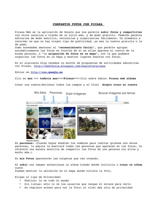 COMPARTIR FOTOS CON PICASA 

Picasa Web es la aplicación de Google que nos permite subir fotos y compartirlas 
con otros usuarios a través de un sitio web, y de modo gratuito. También permite 
editarlas de modo sencillo, retocarlas y organizarlas fácilmente. Un elemento a 
recordar es que no hay ningún tipo de publicidad, ya sea la cuenta gratuita o la 
de pago. 
Como novedades destacar el “reconocimiento facial”, que permite agrupar 
automáticamente las fotos en función de si en ellas aparece el rostro de la 
misma persona, o “la asignación de fotos en un mapa”, con la que podemos 
organizar las fotos en un mapa y mostrar lugares exactos con fotos. 

En el siguiente blog tenemos un montón de propuestas de actividades educativas 
con Picasa. http://web20cnia.blogspot.com/search?q=picasa

Entrar en http://www. 
                     google.es
                              

Clic en mas >>> todavía mas>>>>Picasa>>>> Clic sobre Sahre: Picasa web albums

Crear una cuenta:Rellenar todos los campos y al final  Acepto crear mi cuenta


            Mis fotos   Personas   Subir imágenes    Buscar imágenes por temas




En personas: (Cuando hayas añadido los nombres para indicar quiénes son estas 
personas, la página te mostrará todas las personas que aparecen en tus fotos, te 
ofrecerá una manera sencilla de compartir las fotos de una persona con ellos y 
mucho más.)

En mis Fotos aparecerán las carpetas que vas creando. 

Al subir una imagen seleccionas un album creado donde incluirla o creas un album 
nuevo
Puedes mostrar la ubicación en el mapa donde hiciste la foto.

Eliges el tipo de Privacidad:
   • Público: lo ve todo el mundo
   • Sin listas: sólo lo ve los usuarios que tengan el enlace para verlo
   • Se requiere acceso para ver la foto: el nivel más alto de privacidad
 