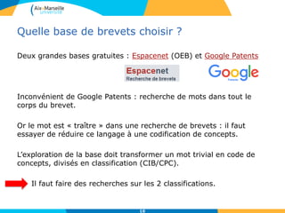 Quelle base de brevets choisir ?
Deux grandes bases gratuites : Espacenet (OEB) et Google Patents
Inconvénient de Google Patents : recherche de mots dans tout le
corps du brevet.
Or le mot est « traître » dans une recherche de brevets : il faut
essayer de réduire ce langage à une codification de concepts.
L’exploration de la base doit transformer un mot trivial en code de
concepts, divisés en classification (CIB/CPC).
Il faut faire des recherches sur les 2 classifications.
10
 