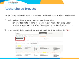 Recherche de brevets
Ex. de recherche «Optimiser la respiration artificielle dans le milieu hospitalier»
Conseil : enlever les « stop words » comme les articles.
enlever des mots comme « appareil » et « méthode » (trop vague)
enlever « réanimation », c’est l’effet attendu de la méthode
Si on veut partir de la langue française, on peut partir de la base de l’INPI.
12
 