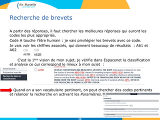 Recherche de brevets
A partir des réponses, il faut chercher les meilleures réponses qui auront les
codes les plus appropriés.
Code A touche l’être humain : je vais privilégier les brevets avec ce code.
Je vais voir les chiffres associés, qui donnent beaucoup de résultats : A61 et
A62
C’est la 1ère vision de mon sujet, je vérifie dans Espacenet la classification
et analyse ce qui correspond le mieux à mon sujet :
Quand on a son vocabulaire pertinent, on peut chercher des codes pertinents
et relancer la recherche en activant les Paramètres.
13
 