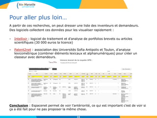 Pour aller plus loin…
A partir de ces recherches, on peut dresser une liste des inventeurs et demandeurs.
Des logiciels collectent ces données pour les visualiser rapidement :
- Intellixir : logiciel de traitement et d'analyse de portfolios brevets ou articles
scientifiques (30 000 euros la licence)
- Patent2net : association des Universités Sofia Antipolis et Toulon, d’analyse
lexicométrique (combiner éléments lexicaux et alphanumériques) pour créer un
classeur avec demandeurs.
Conclusion : Espacenet permet de voir l’antériorité, ce qui est important c’est de voir si
ça a été fait pour ne pas proposer la même chose.
16
 