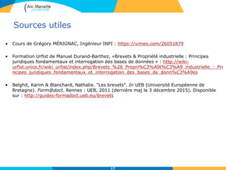 Sources utiles
• Cours de Grégory MÉRIGNAC, Ingénieur INPI : https://vimeo.com/26051879
• Formation Urfist de Manuel Durand-Barthez, «Brevets & Propriété industrielle : Principes
juridiques fondamentaux et interrogation des bases de données » : http://wiki-
urfist.unice.fr/wiki_urfist/index.php/Brevets_%26_Propri%C3%A9t%C3%A9_industrielle_:_Pri
ncipes_juridiques_fondamentaux_et_interrogation_des_bases_de_donn%C3%A9es
• Belghit, Karim & Blanchard, Nathalie. "Les brevets". In UEB (Université Européenne de
Bretagne). Form@doct. Rennes : UEB, 2011 (dernière maj le 3 décembre 2015). Disponible
sur : http://guides-formadoct.ueb.eu/brevets
17
 