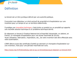 Définition
Le brevet est un titre juridique délivré par une autorité publique.
Il accorde à son détenteur un droit exclusif de propriété et d'exploitation sur une
invention pour un temps et sur un territoire déterminés.
Il protège une innovation technique, c’est-à-dire un produit ou un procédé qui apporte
une nouvelle solution technique à un problème technique donné.
En déposant un brevet à l’Institut National de la Propriété Industrielle, on obtient, en
France, un monopole d’exploitation pour une durée maximale de 20 ans.
Toute utilisation, fabrication, importation, etc., de votre invention doit être effectuée avec
votre autorisation.
L’INPI délivre aussi des certificats d’utilité qui donnent un monopole d’exploitation sur
une invention, mais pour une période maximale de 6 ans.
http://www.inpi.fr/fr/brevets/qu-est-ce-qu-un-brevet/pourquoi-deposer-un-brevet.html
2
 