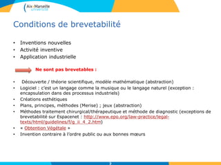 Conditions de brevetabilité
• Inventions nouvelles
• Activité inventive
• Application industrielle
Ne sont pas brevetables :
• Découverte / théorie scientifique, modèle mathématique (abstraction)
• Logiciel : c’est un langage comme la musique ou le langage naturel (exception :
encapsulation dans des processus industriels)
• Créations esthétiques
• Plans, principes, méthodes (Merise) ; jeux (abstraction)
• Méthodes traitement chirurgical/thérapeutique et méthode de diagnostic (exceptions de
brevetabilité sur Espacenet : http://www.epo.org/law-practice/legal-
texts/html/guidelines/f/g_ii_4_2.htm)
• « Obtention Végétale »
• Invention contraire à l’ordre public ou aux bonnes mœurs
3
 