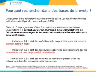 Pourquoi rechercher dans des bases de brevets ?
L’évaluation de la recherche est conditionnée par la Lolf qui mentionne des
indicateurs de dépôt de brevets depuis 2008 :
Objectif n°9 programme 150 « Formations supérieures et recherche
universitaire » : Contribuer à l’amélioration de la compétitivité de
l’économie nationale par le transfert et la valorisation des résultats
de la recherche.
- indicateur 9.1 : part des opérateurs du programme dans les brevets
déposés (INPI + OEB)
- indicateur 9.2 : part des ressources apportées aux opérateurs par les
redevances sur titre de propriété intellectuelle
- indicateur 9.3 : part des contrats de recherche passés avec les
entreprises dans les ressources des opérateurs.
Source : Urfist de Paris, Manuel Durand-Barthez, « Former à l'information Brevets dans l'enseignement supérieur ».
Disponible sur : http://fr.slideshare.net/URFISTParis/former-linformation-brevets-dans-lenseignement-suprieur-54208542
4
 