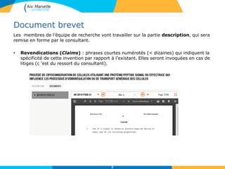 Document brevet
Les membres de l’équipe de recherche vont travailler sur la partie description, qui sera
remise en forme par le consultant.
• Revendications (Claims) : phrases courtes numérotés (< dizaines) qui indiquent la
spécificité de cette invention par rapport à l’existant. Elles seront invoquées en cas de
litiges (c ’est du ressort du consultant).
7
 