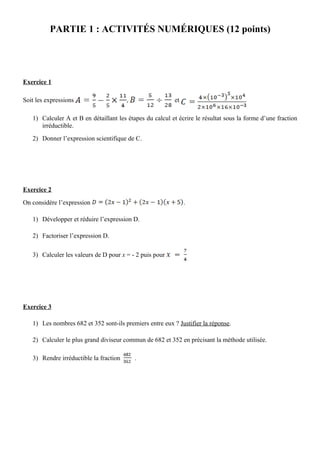 PARTIE 1 : ACTIVITÉS NUMÉRIQUES (12 points)




Exercice 1

Soit les expressions                    ,                 et

   1) Calculer A et B en détaillant les étapes du calcul et écrire le résultat sous la forme d’une fraction
      irréductible.
   2) Donner l’expression scientifique de C.




Exercice 2

On considère l’expression                                      .

   1) Développer et réduire l’expression D.

   2) Factoriser l’expression D.

   3) Calculer les valeurs de D pour x = - 2 puis pour




Exercice 3

   1) Les nombres 682 et 352 sont-ils premiers entre eux ? Justifier la réponse.

   2) Calculer le plus grand diviseur commun de 682 et 352 en précisant la méthode utilisée.

   3) Rendre irréductible la fraction       .
 