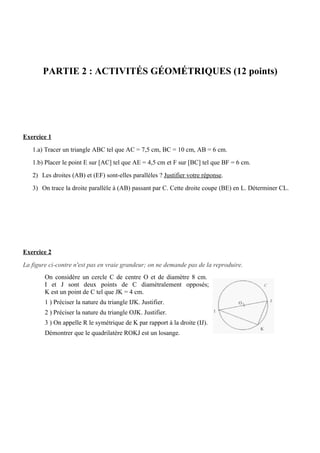 PARTIE 2 : ACTIVITÉS GÉOMÉTRIQUES (12 points)




Exercice 1
   1.a) Tracer un triangle ABC tel que AC = 7,5 cm, BC = 10 cm, AB = 6 cm.
   1.b) Placer le point E sur [AC] tel que AE = 4,5 cm et F sur [BC] tel que BF = 6 cm.
   2) Les droites (AB) et (EF) sont-elles parallèles ? Justifier votre réponse.
   3) On trace la droite parallèle à (AB) passant par C. Cette droite coupe (BE) en L. Déterminer CL.




Exercice 2
La figure ci-contre n'est pas en vraie grandeur; on ne demande pas de la reproduire.
        On considère un cercle C de centre O et de diamètre 8 cm.
        I et J sont deux points de C diamétralement opposés;
        K est un point de C tel que JK = 4 cm.
        1 ) Préciser la nature du triangle IJK. Justifier.
        2 ) Préciser la nature du triangle OJK. Justifier.
        3 ) On appelle R le symétrique de K par rapport à la droite (IJ).
        Démontrer que le quadrilatère ROKJ est un losange.
 