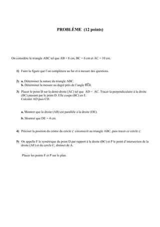 PROBLÈME (12 points)




On considère le triangle ABC tel que AB = 8 cm, BC = 6 cm et AC = 10 cm.


   1) Faire la figure que l’on complétera au fur et à mesure des questions.


   2) a. Déterminer la nature du triangle ABC.
      b. Déterminer la mesure au degré près de l’angle        .

   3) Placer le point D sur la demi-droite [AC) tel que AD = AC. Tracer la perpendiculaire à la droite
      (BC) passant par le point D. Elle coupe (BC) en E.
      Calculer AD puis CD.


       a. Montrer que la droite (AB) est parallèle à la droite (DE).
       b. Montrer que DE = 4 cm.


   4) Préciser la position du centre du cercle C circonscrit au triangle ABC, puis tracer ce cercle C.


   5) On appelle F le symétrique du point D par rapport à la droite (BC) et P le point d’intersection de la
      droite (AF) et du cercle C, distinct de A.


       Placer les points F et P sur le plan.
 